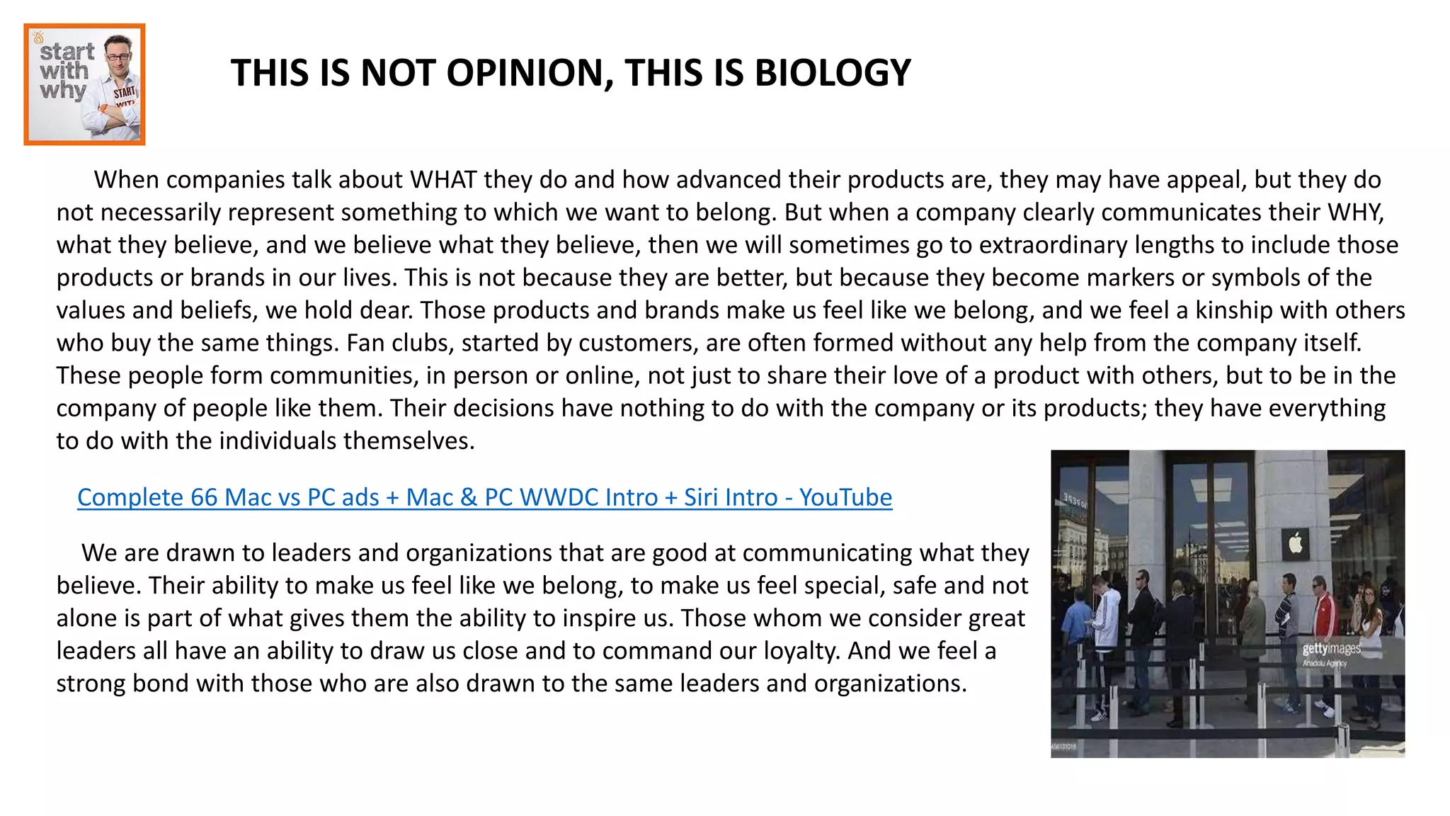 THIS IS NOT OPINION, THIS IS BIOLOGY
When companies talk about WHAT they do and how advanced their products are, they may have appeal, but they do
not necessarily represent something to which we want to belong. But when a company clearly communicates their WHY,
what they believe, and we believe what they believe, then we will sometimes go to extraordinary lengths to include those
products or brands in our lives. This is not because they are better, but because they become markers or symbols of the
values and beliefs, we hold dear. Those products and brands make us feel like we belong, and we feel a kinship with others
who buy the same things. Fan clubs, started by customers, are often formed without any help from the company itself.
These people form communities, in person or online, not just to share their love of a product with others, but to be in the
company of people like them. Their decisions have nothing to do with the company or its products; they have everything
to do with the individuals themselves.
Complete 66 Mac vs PC ads + Mac & PC WWDC Intro + Siri Intro - YouTube
We are drawn to leaders and organizations that are good at communicating what they
believe. Their ability to make us feel like we belong, to make us feel special, safe and not
alone is part of what gives them the ability to inspire us. Those whom we consider great
leaders all have an ability to draw us close and to command our loyalty. And we feel a
strong bond with those who are also drawn to the same leaders and organizations.
 