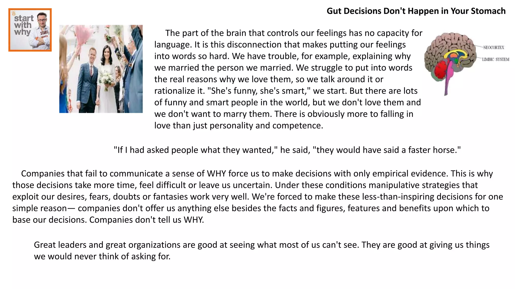 Gut Decisions Don't Happen in Your Stomach
The part of the brain that controls our feelings has no capacity for
language. It is this disconnection that makes putting our feelings
into words so hard. We have trouble, for example, explaining why
we married the person we married. We struggle to put into words
the real reasons why we love them, so we talk around it or
rationalize it. "She's funny, she's smart," we start. But there are lots
of funny and smart people in the world, but we don't love them and
we don't want to marry them. There is obviously more to falling in
love than just personality and competence.
Companies that fail to communicate a sense of WHY force us to make decisions with only empirical evidence. This is why
those decisions take more time, feel difficult or leave us uncertain. Under these conditions manipulative strategies that
exploit our desires, fears, doubts or fantasies work very well. We're forced to make these less-than-inspiring decisions for one
simple reason— companies don't offer us anything else besides the facts and figures, features and benefits upon which to
base our decisions. Companies don't tell us WHY.
"If I had asked people what they wanted," he said, "they would have said a faster horse."
Great leaders and great organizations are good at seeing what most of us can't see. They are good at giving us things
we would never think of asking for.
 