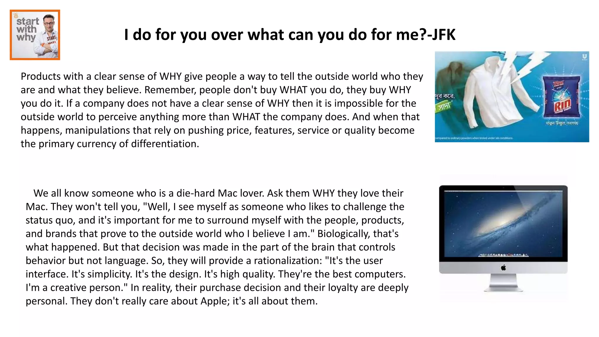 I do for you over what can you do for me?-JFK
Products with a clear sense of WHY give people a way to tell the outside world who they
are and what they believe. Remember, people don't buy WHAT you do, they buy WHY
you do it. If a company does not have a clear sense of WHY then it is impossible for the
outside world to perceive anything more than WHAT the company does. And when that
happens, manipulations that rely on pushing price, features, service or quality become
the primary currency of differentiation.
We all know someone who is a die-hard Mac lover. Ask them WHY they love their
Mac. They won't tell you, "Well, I see myself as someone who likes to challenge the
status quo, and it's important for me to surround myself with the people, products,
and brands that prove to the outside world who I believe I am." Biologically, that's
what happened. But that decision was made in the part of the brain that controls
behavior but not language. So, they will provide a rationalization: "It's the user
interface. It's simplicity. It's the design. It's high quality. They're the best computers.
I'm a creative person." In reality, their purchase decision and their loyalty are deeply
personal. They don't really care about Apple; it's all about them.
 