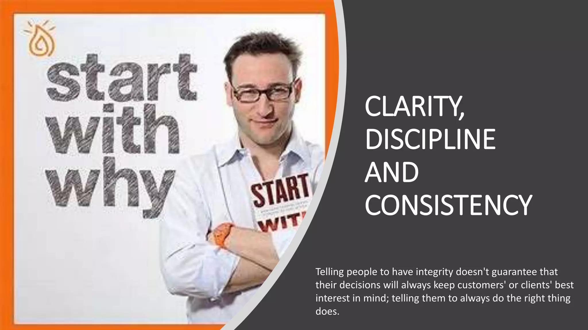 CLARITY,
DISCIPLINE
AND
CONSISTENCY
Telling people to have integrity doesn't guarantee that
their decisions will always keep customers' or clients' best
interest in mind; telling them to always do the right thing
does.
 
