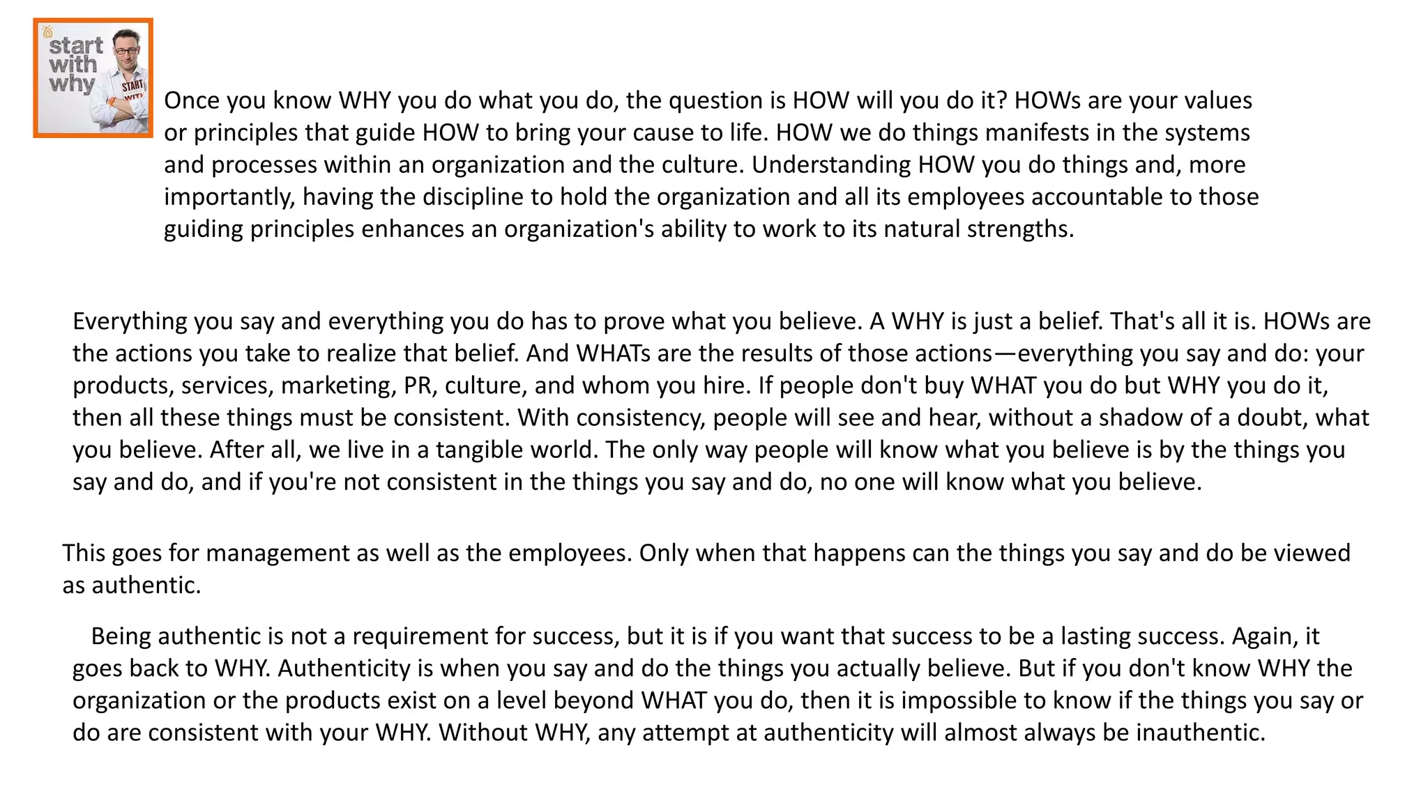 Once you know WHY you do what you do, the question is HOW will you do it? HOWs are your values
or principles that guide HOW to bring your cause to life. HOW we do things manifests in the systems
and processes within an organization and the culture. Understanding HOW you do things and, more
importantly, having the discipline to hold the organization and all its employees accountable to those
guiding principles enhances an organization's ability to work to its natural strengths.
Everything you say and everything you do has to prove what you believe. A WHY is just a belief. That's all it is. HOWs are
the actions you take to realize that belief. And WHATs are the results of those actions—everything you say and do: your
products, services, marketing, PR, culture, and whom you hire. If people don't buy WHAT you do but WHY you do it,
then all these things must be consistent. With consistency, people will see and hear, without a shadow of a doubt, what
you believe. After all, we live in a tangible world. The only way people will know what you believe is by the things you
say and do, and if you're not consistent in the things you say and do, no one will know what you believe.
This goes for management as well as the employees. Only when that happens can the things you say and do be viewed
as authentic.
Being authentic is not a requirement for success, but it is if you want that success to be a lasting success. Again, it
goes back to WHY. Authenticity is when you say and do the things you actually believe. But if you don't know WHY the
organization or the products exist on a level beyond WHAT you do, then it is impossible to know if the things you say or
do are consistent with your WHY. Without WHY, any attempt at authenticity will almost always be inauthentic.
 