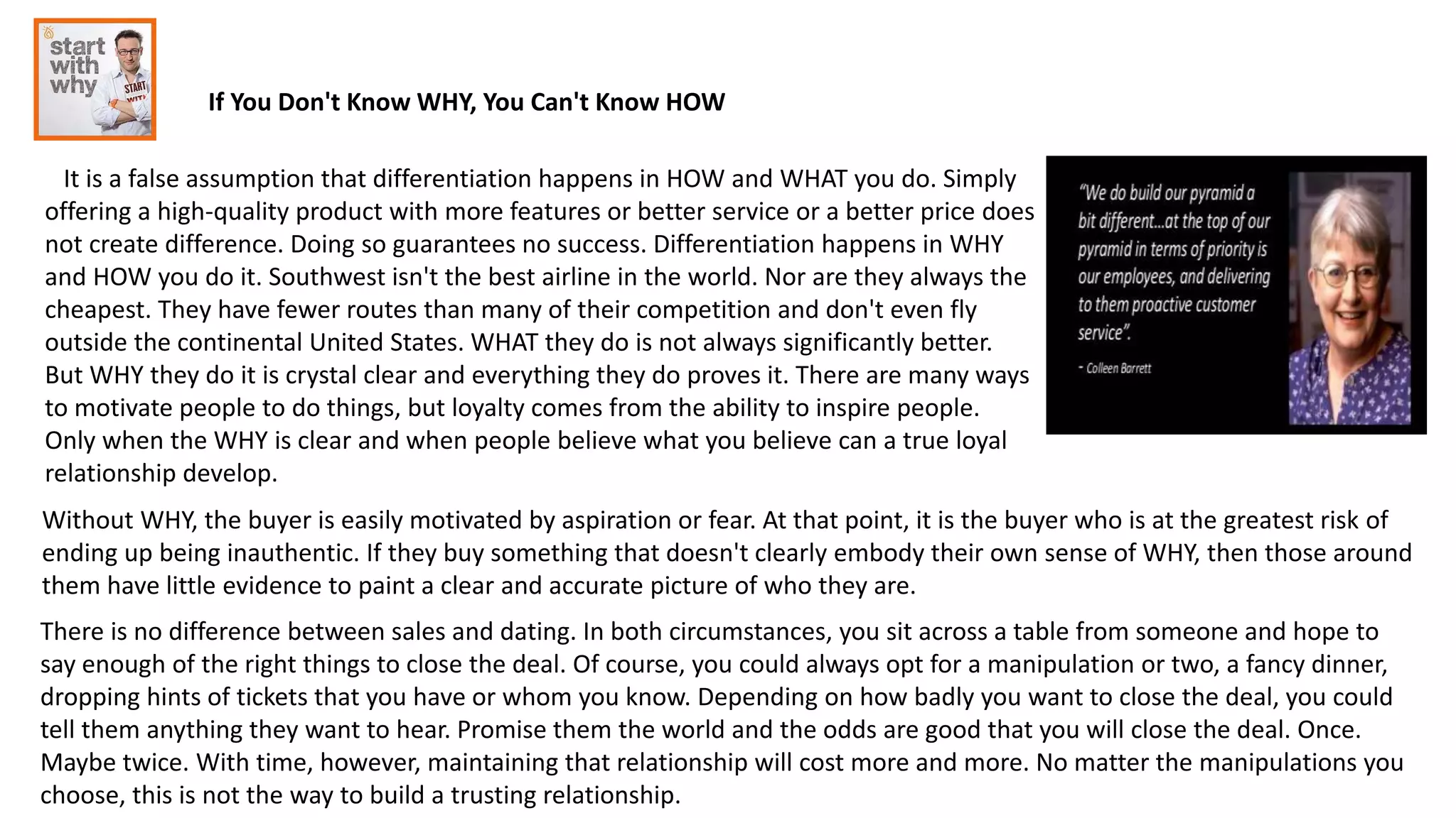 If You Don't Know WHY, You Can't Know HOW
It is a false assumption that differentiation happens in HOW and WHAT you do. Simply
offering a high-quality product with more features or better service or a better price does
not create difference. Doing so guarantees no success. Differentiation happens in WHY
and HOW you do it. Southwest isn't the best airline in the world. Nor are they always the
cheapest. They have fewer routes than many of their competition and don't even fly
outside the continental United States. WHAT they do is not always significantly better.
But WHY they do it is crystal clear and everything they do proves it. There are many ways
to motivate people to do things, but loyalty comes from the ability to inspire people.
Only when the WHY is clear and when people believe what you believe can a true loyal
relationship develop.
Without WHY, the buyer is easily motivated by aspiration or fear. At that point, it is the buyer who is at the greatest risk of
ending up being inauthentic. If they buy something that doesn't clearly embody their own sense of WHY, then those around
them have little evidence to paint a clear and accurate picture of who they are.
There is no difference between sales and dating. In both circumstances, you sit across a table from someone and hope to
say enough of the right things to close the deal. Of course, you could always opt for a manipulation or two, a fancy dinner,
dropping hints of tickets that you have or whom you know. Depending on how badly you want to close the deal, you could
tell them anything they want to hear. Promise them the world and the odds are good that you will close the deal. Once.
Maybe twice. With time, however, maintaining that relationship will cost more and more. No matter the manipulations you
choose, this is not the way to build a trusting relationship.
 