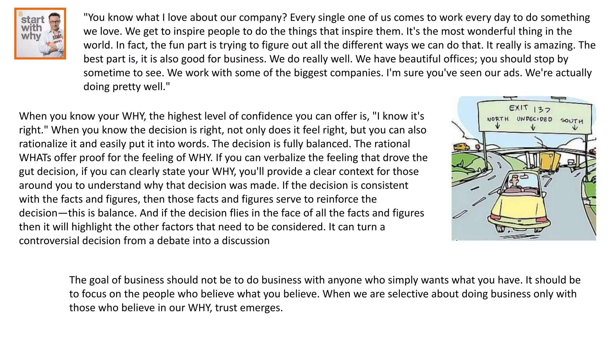 "You know what I love about our company? Every single one of us comes to work every day to do something
we love. We get to inspire people to do the things that inspire them. It's the most wonderful thing in the
world. In fact, the fun part is trying to figure out all the different ways we can do that. It really is amazing. The
best part is, it is also good for business. We do really well. We have beautiful offices; you should stop by
sometime to see. We work with some of the biggest companies. I'm sure you've seen our ads. We're actually
doing pretty well."
When you know your WHY, the highest level of confidence you can offer is, "I know it's
right." When you know the decision is right, not only does it feel right, but you can also
rationalize it and easily put it into words. The decision is fully balanced. The rational
WHATs offer proof for the feeling of WHY. If you can verbalize the feeling that drove the
gut decision, if you can clearly state your WHY, you'll provide a clear context for those
around you to understand why that decision was made. If the decision is consistent
with the facts and figures, then those facts and figures serve to reinforce the
decision—this is balance. And if the decision flies in the face of all the facts and figures
then it will highlight the other factors that need to be considered. It can turn a
controversial decision from a debate into a discussion
The goal of business should not be to do business with anyone who simply wants what you have. It should be
to focus on the people who believe what you believe. When we are selective about doing business only with
those who believe in our WHY, trust emerges.
 
