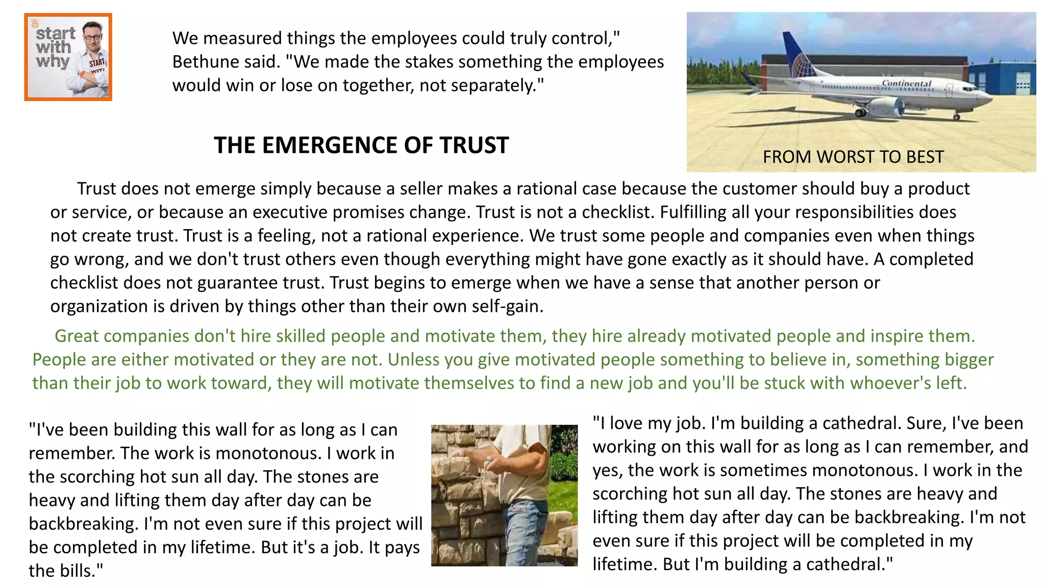 THE EMERGENCE OF TRUST FROM WORST TO BEST
Trust does not emerge simply because a seller makes a rational case because the customer should buy a product
or service, or because an executive promises change. Trust is not a checklist. Fulfilling all your responsibilities does
not create trust. Trust is a feeling, not a rational experience. We trust some people and companies even when things
go wrong, and we don't trust others even though everything might have gone exactly as it should have. A completed
checklist does not guarantee trust. Trust begins to emerge when we have a sense that another person or
organization is driven by things other than their own self-gain.
We measured things the employees could truly control,"
Bethune said. "We made the stakes something the employees
would win or lose on together, not separately."
Great companies don't hire skilled people and motivate them, they hire already motivated people and inspire them.
People are either motivated or they are not. Unless you give motivated people something to believe in, something bigger
than their job to work toward, they will motivate themselves to find a new job and you'll be stuck with whoever's left.
"I've been building this wall for as long as I can
remember. The work is monotonous. I work in
the scorching hot sun all day. The stones are
heavy and lifting them day after day can be
backbreaking. I'm not even sure if this project will
be completed in my lifetime. But it's a job. It pays
the bills."
"I love my job. I'm building a cathedral. Sure, I've been
working on this wall for as long as I can remember, and
yes, the work is sometimes monotonous. I work in the
scorching hot sun all day. The stones are heavy and
lifting them day after day can be backbreaking. I'm not
even sure if this project will be completed in my
lifetime. But I'm building a cathedral."
 