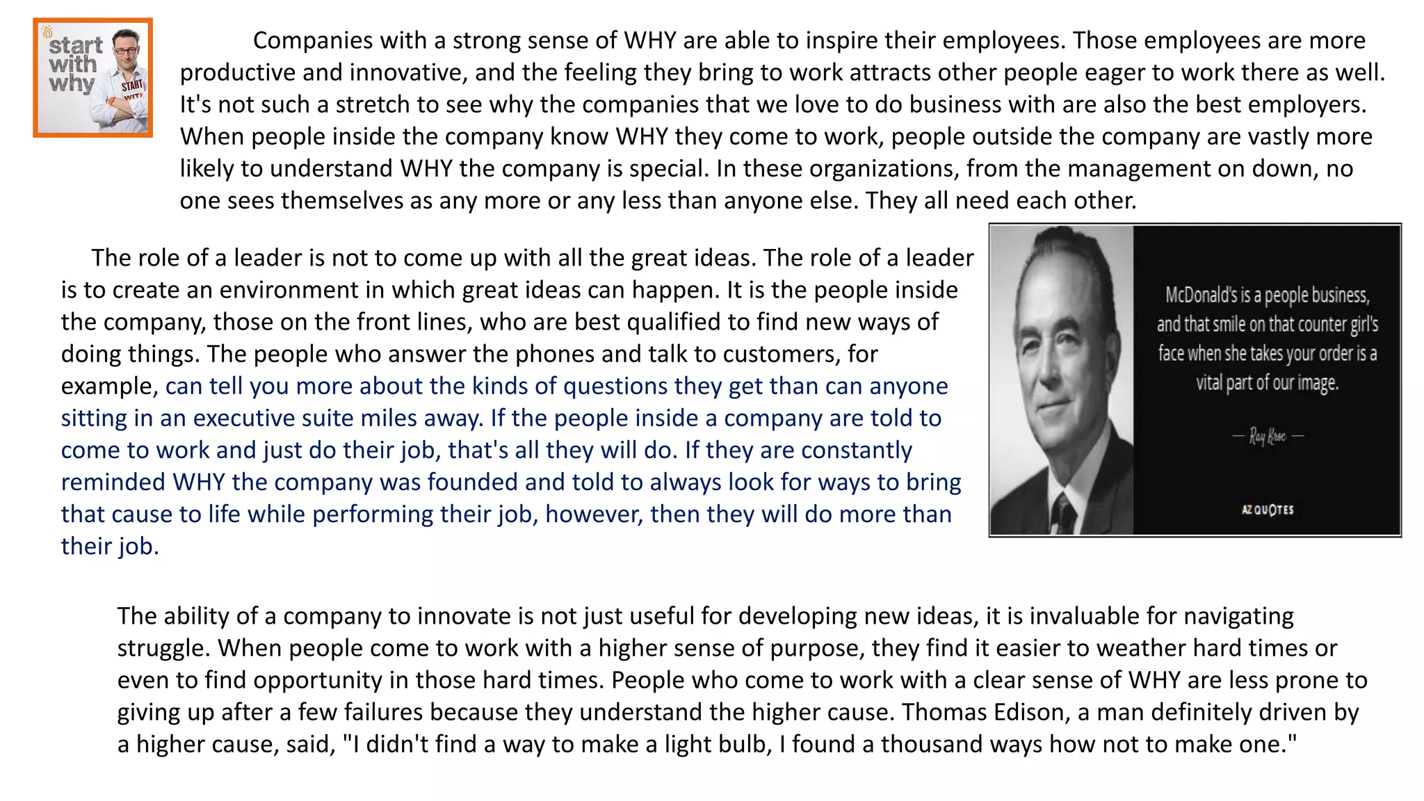 Companies with a strong sense of WHY are able to inspire their employees. Those employees are more
productive and innovative, and the feeling they bring to work attracts other people eager to work there as well.
It's not such a stretch to see why the companies that we love to do business with are also the best employers.
When people inside the company know WHY they come to work, people outside the company are vastly more
likely to understand WHY the company is special. In these organizations, from the management on down, no
one sees themselves as any more or any less than anyone else. They all need each other.
The role of a leader is not to come up with all the great ideas. The role of a leader
is to create an environment in which great ideas can happen. It is the people inside
the company, those on the front lines, who are best qualified to find new ways of
doing things. The people who answer the phones and talk to customers, for
example, can tell you more about the kinds of questions they get than can anyone
sitting in an executive suite miles away. If the people inside a company are told to
come to work and just do their job, that's all they will do. If they are constantly
reminded WHY the company was founded and told to always look for ways to bring
that cause to life while performing their job, however, then they will do more than
their job.
The ability of a company to innovate is not just useful for developing new ideas, it is invaluable for navigating
struggle. When people come to work with a higher sense of purpose, they find it easier to weather hard times or
even to find opportunity in those hard times. People who come to work with a clear sense of WHY are less prone to
giving up after a few failures because they understand the higher cause. Thomas Edison, a man definitely driven by
a higher cause, said, "I didn't find a way to make a light bulb, I found a thousand ways how not to make one."
 