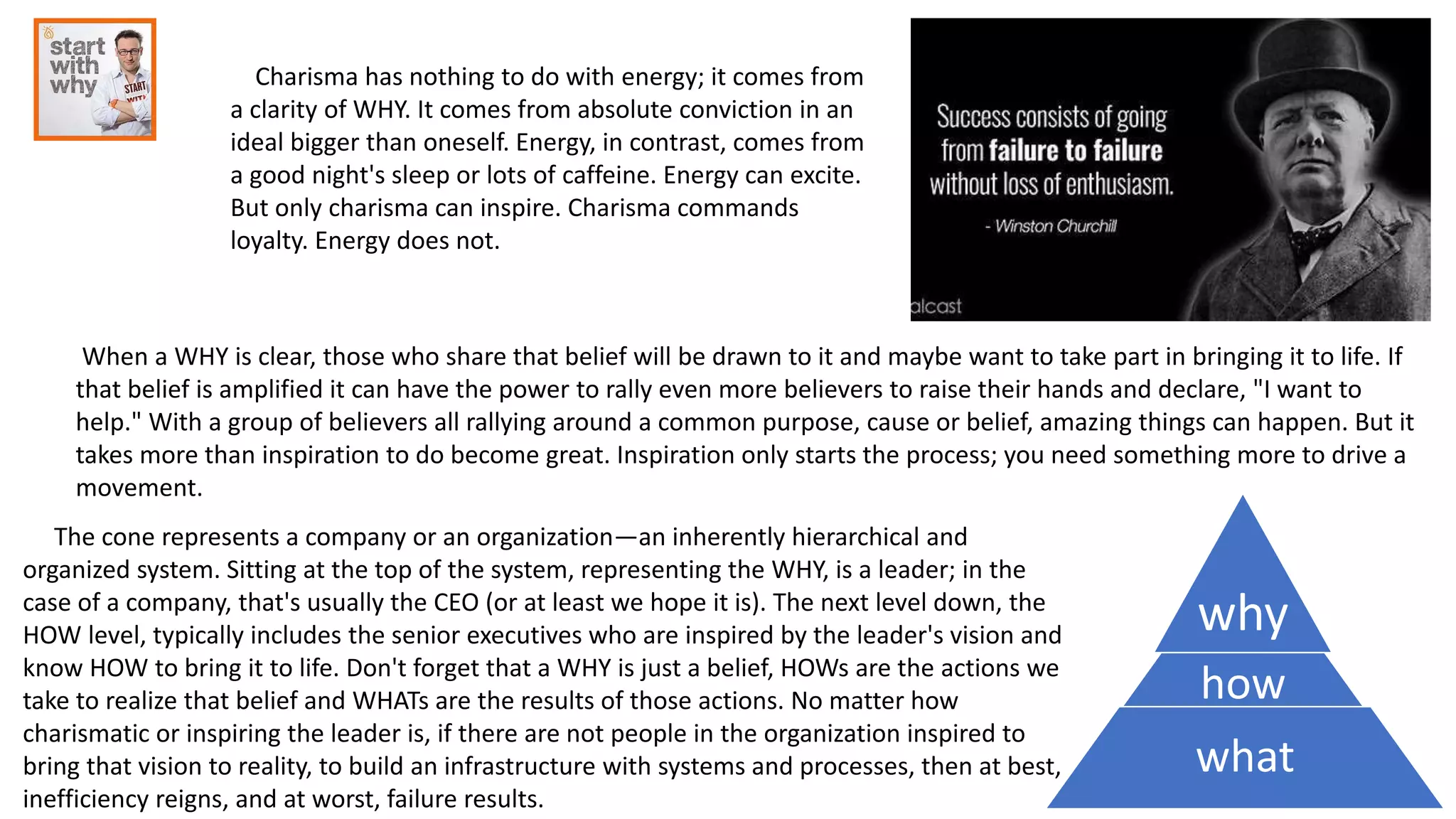 Charisma has nothing to do with energy; it comes from
a clarity of WHY. It comes from absolute conviction in an
ideal bigger than oneself. Energy, in contrast, comes from
a good night's sleep or lots of caffeine. Energy can excite.
But only charisma can inspire. Charisma commands
loyalty. Energy does not.
When a WHY is clear, those who share that belief will be drawn to it and maybe want to take part in bringing it to life. If
that belief is amplified it can have the power to rally even more believers to raise their hands and declare, "I want to
help." With a group of believers all rallying around a common purpose, cause or belief, amazing things can happen. But it
takes more than inspiration to do become great. Inspiration only starts the process; you need something more to drive a
movement.
why
how
what
The cone represents a company or an organization—an inherently hierarchical and
organized system. Sitting at the top of the system, representing the WHY, is a leader; in the
case of a company, that's usually the CEO (or at least we hope it is). The next level down, the
HOW level, typically includes the senior executives who are inspired by the leader's vision and
know HOW to bring it to life. Don't forget that a WHY is just a belief, HOWs are the actions we
take to realize that belief and WHATs are the results of those actions. No matter how
charismatic or inspiring the leader is, if there are not people in the organization inspired to
bring that vision to reality, to build an infrastructure with systems and processes, then at best,
inefficiency reigns, and at worst, failure results.
 
