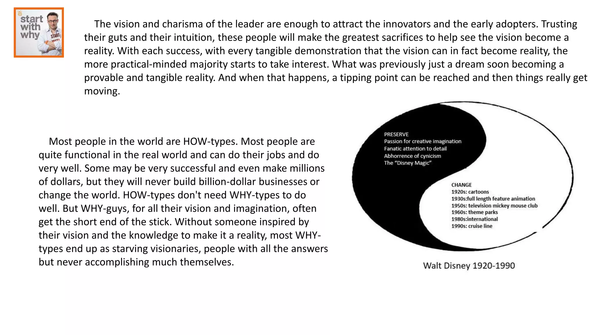 The vision and charisma of the leader are enough to attract the innovators and the early adopters. Trusting
their guts and their intuition, these people will make the greatest sacrifices to help see the vision become a
reality. With each success, with every tangible demonstration that the vision can in fact become reality, the
more practical-minded majority starts to take interest. What was previously just a dream soon becoming a
provable and tangible reality. And when that happens, a tipping point can be reached and then things really get
moving.
Most people in the world are HOW-types. Most people are
quite functional in the real world and can do their jobs and do
very well. Some may be very successful and even make millions
of dollars, but they will never build billion-dollar businesses or
change the world. HOW-types don't need WHY-types to do
well. But WHY-guys, for all their vision and imagination, often
get the short end of the stick. Without someone inspired by
their vision and the knowledge to make it a reality, most WHY-
types end up as starving visionaries, people with all the answers
but never accomplishing much themselves.
 