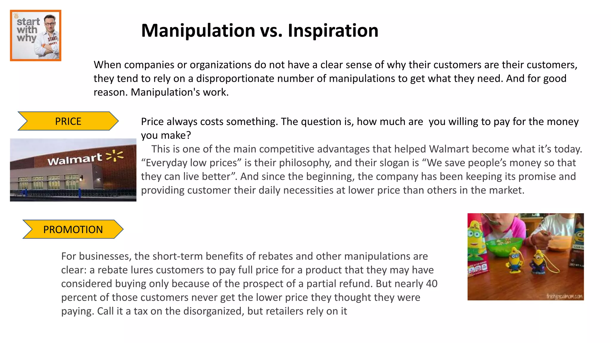 Manipulation vs. Inspiration
When companies or organizations do not have a clear sense of why their customers are their customers,
they tend to rely on a disproportionate number of manipulations to get what they need. And for good
reason. Manipulation's work.
PRICE Price always costs something. The question is, how much are you willing to pay for the money
you make?
This is one of the main competitive advantages that helped Walmart become what it’s today.
“Everyday low prices” is their philosophy, and their slogan is “We save people’s money so that
they can live better”. And since the beginning, the company has been keeping its promise and
providing customer their daily necessities at lower price than others in the market.
PROMOTION
For businesses, the short-term benefits of rebates and other manipulations are
clear: a rebate lures customers to pay full price for a product that they may have
considered buying only because of the prospect of a partial refund. But nearly 40
percent of those customers never get the lower price they thought they were
paying. Call it a tax on the disorganized, but retailers rely on it
 