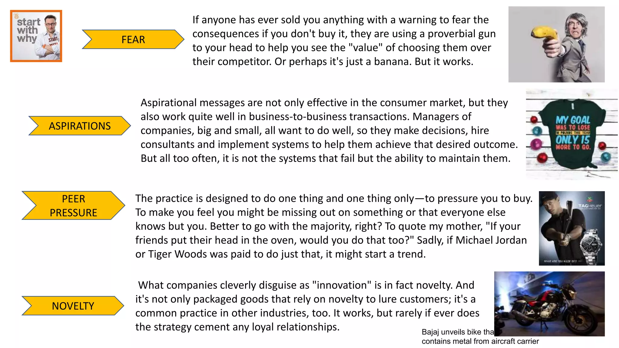 FEAR
ASPIRATIONS
PEER
PRESSURE
NOVELTY
If anyone has ever sold you anything with a warning to fear the
consequences if you don't buy it, they are using a proverbial gun
to your head to help you see the "value" of choosing them over
their competitor. Or perhaps it's just a banana. But it works.
Aspirational messages are not only effective in the consumer market, but they
also work quite well in business-to-business transactions. Managers of
companies, big and small, all want to do well, so they make decisions, hire
consultants and implement systems to help them achieve that desired outcome.
But all too often, it is not the systems that fail but the ability to maintain them.
The practice is designed to do one thing and one thing only—to pressure you to buy.
To make you feel you might be missing out on something or that everyone else
knows but you. Better to go with the majority, right? To quote my mother, "If your
friends put their head in the oven, would you do that too?" Sadly, if Michael Jordan
or Tiger Woods was paid to do just that, it might start a trend.
Bajaj unveils bike that
contains metal from aircraft carrier
What companies cleverly disguise as "innovation" is in fact novelty. And
it's not only packaged goods that rely on novelty to lure customers; it's a
common practice in other industries, too. It works, but rarely if ever does
the strategy cement any loyal relationships.
 