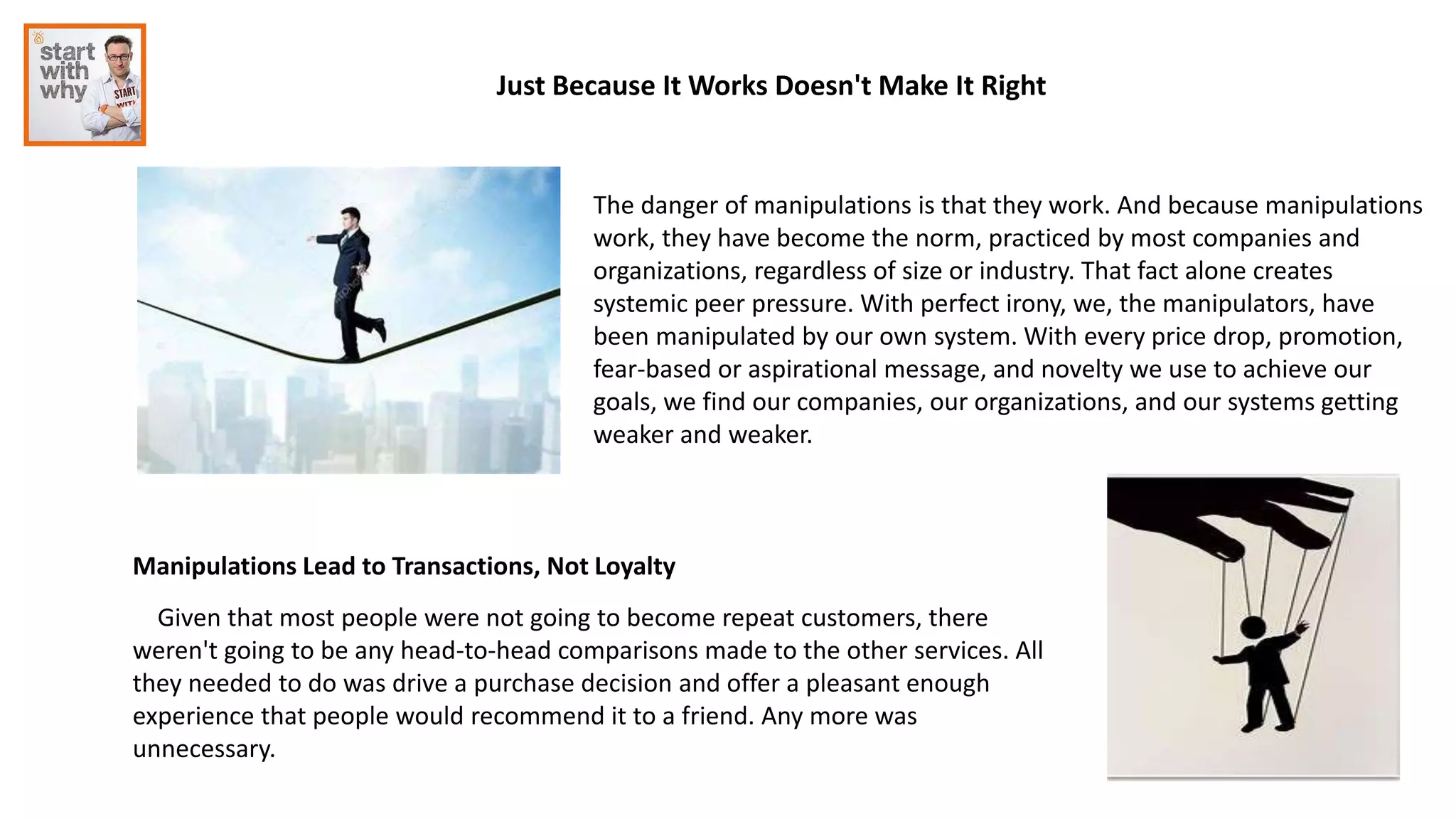 The danger of manipulations is that they work. And because manipulations
work, they have become the norm, practiced by most companies and
organizations, regardless of size or industry. That fact alone creates
systemic peer pressure. With perfect irony, we, the manipulators, have
been manipulated by our own system. With every price drop, promotion,
fear-based or aspirational message, and novelty we use to achieve our
goals, we find our companies, our organizations, and our systems getting
weaker and weaker.
Just Because It Works Doesn't Make It Right
Manipulations Lead to Transactions, Not Loyalty
Given that most people were not going to become repeat customers, there
weren't going to be any head-to-head comparisons made to the other services. All
they needed to do was drive a purchase decision and offer a pleasant enough
experience that people would recommend it to a friend. Any more was
unnecessary.
 