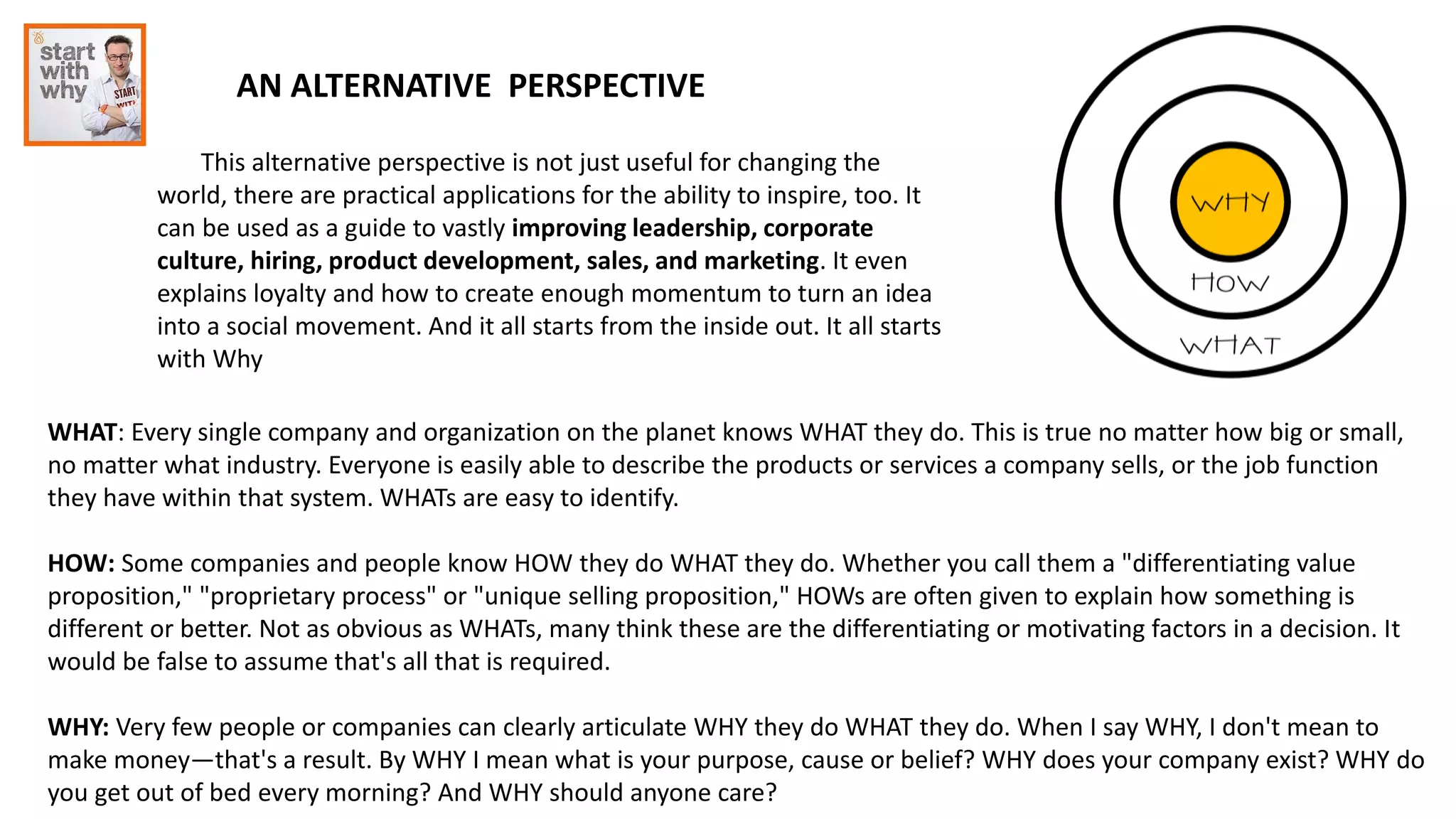 AN ALTERNATIVE PERSPECTIVE
This alternative perspective is not just useful for changing the
world, there are practical applications for the ability to inspire, too. It
can be used as a guide to vastly improving leadership, corporate
culture, hiring, product development, sales, and marketing. It even
explains loyalty and how to create enough momentum to turn an idea
into a social movement. And it all starts from the inside out. It all starts
with Why
WHAT: Every single company and organization on the planet knows WHAT they do. This is true no matter how big or small,
no matter what industry. Everyone is easily able to describe the products or services a company sells, or the job function
they have within that system. WHATs are easy to identify.
HOW: Some companies and people know HOW they do WHAT they do. Whether you call them a "differentiating value
proposition," "proprietary process" or "unique selling proposition," HOWs are often given to explain how something is
different or better. Not as obvious as WHATs, many think these are the differentiating or motivating factors in a decision. It
would be false to assume that's all that is required.
WHY: Very few people or companies can clearly articulate WHY they do WHAT they do. When I say WHY, I don't mean to
make money—that's a result. By WHY I mean what is your purpose, cause or belief? WHY does your company exist? WHY do
you get out of bed every morning? And WHY should anyone care?
 