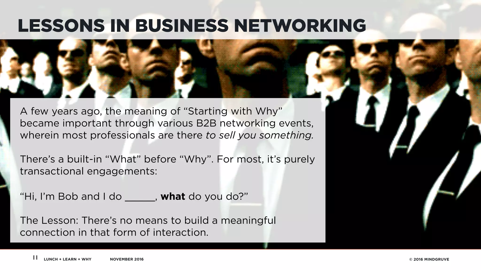 LUNCH + LEARN + WHY NOVEMBER 2016 © 2016 MINDGRUVE11
LESSONS IN BUSINESS NETWORKING
A few years ago, the meaning of “Starting with Why”
became important through various B2B networking events,
wherein most professionals are there to sell you something.
There’s a built-in “What” before “Why”. For most, it’s purely
transactional engagements: 
 
“Hi, I’m Bob and I do _____, what do you do?”
The Lesson: There’s no means to build a meaningful
connection in that form of interaction.
 