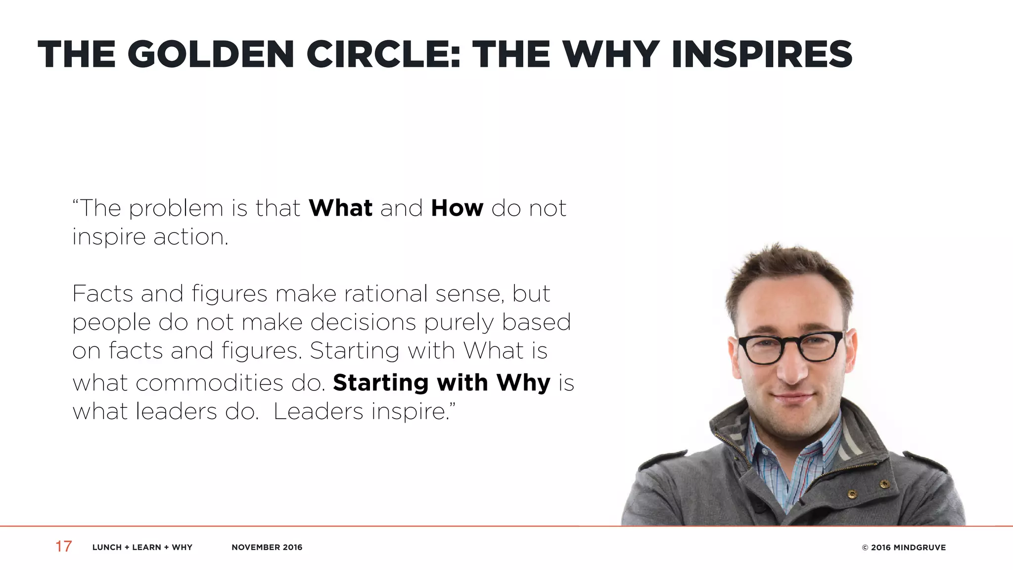 LUNCH + LEARN + WHY NOVEMBER 2016 © 2016 MINDGRUVE17
THE GOLDEN CIRCLE: THE WHY INSPIRES
“The problem is that What and How do not
inspire action.  
 
Facts and figures make rational sense, but
people do not make decisions purely based
on facts and figures. Starting with What is
what commodities do. Starting with Why is
what leaders do. Leaders inspire.”
 