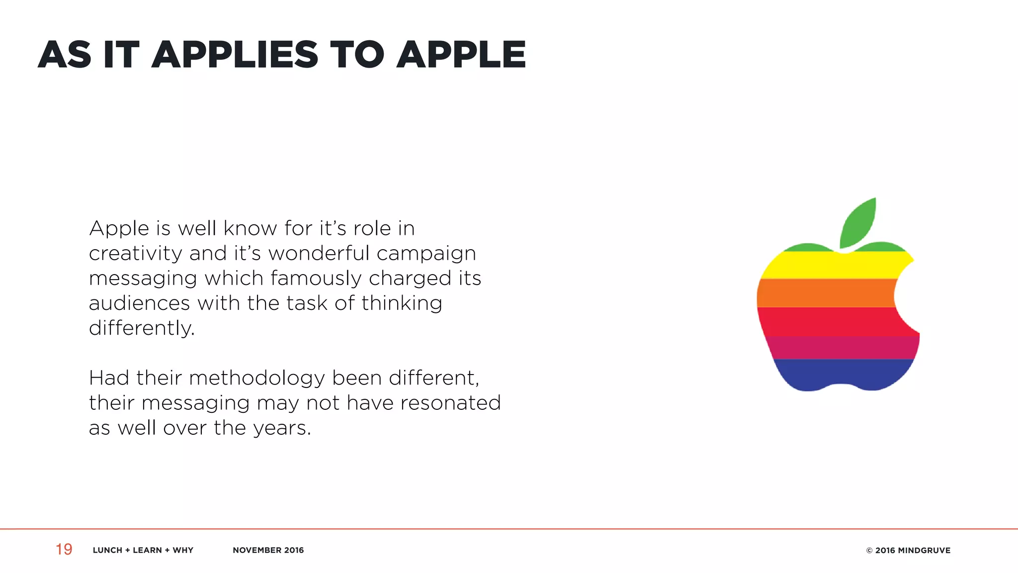 LUNCH + LEARN + WHY NOVEMBER 2016 © 2016 MINDGRUVE19
AS IT APPLIES TO APPLE
Apple is well know for it’s role in
creativity and it’s wonderful campaign
messaging which famously charged its
audiences with the task of thinking
differently.
Had their methodology been different,
their messaging may not have resonated
as well over the years.
 