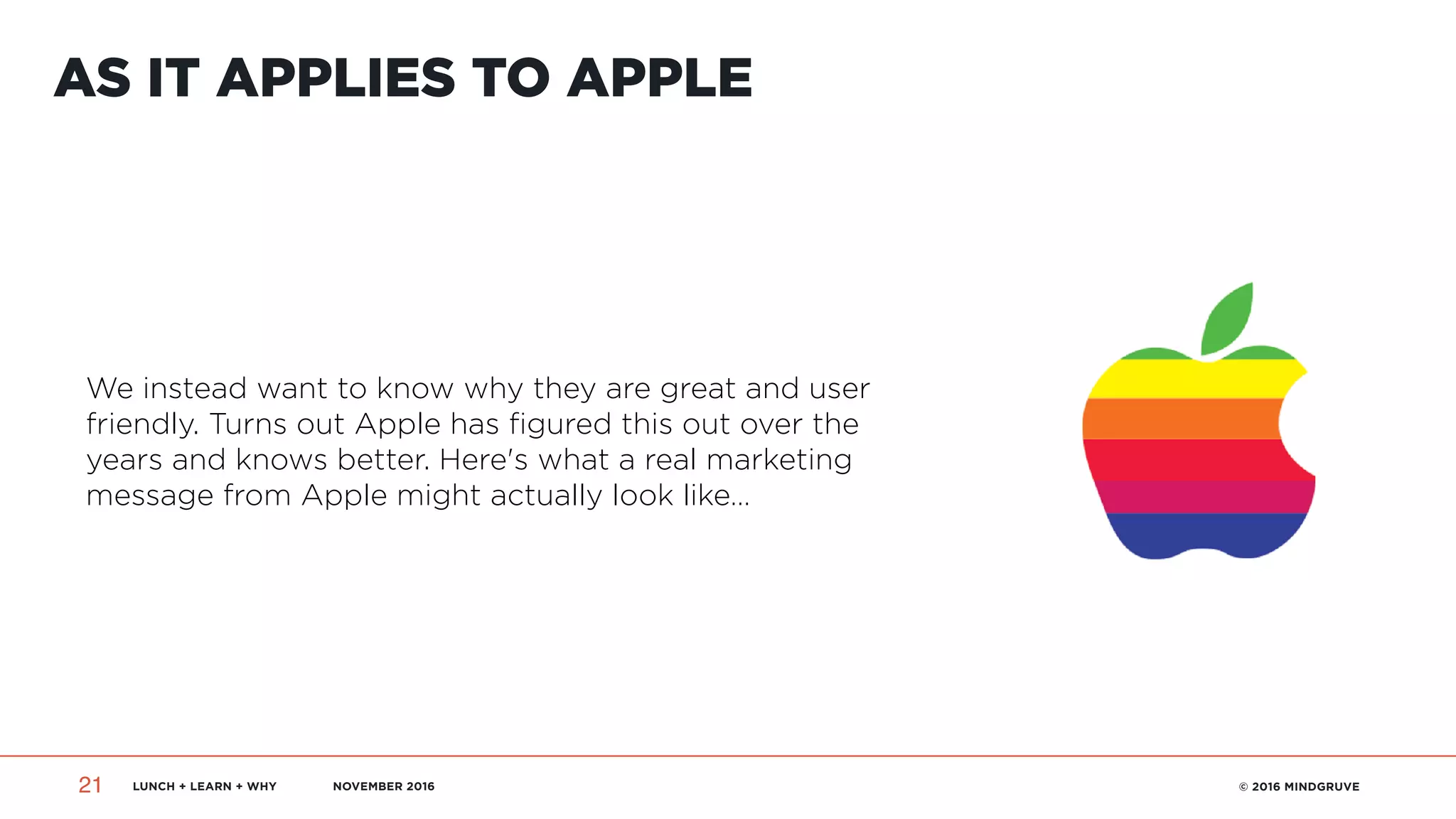LUNCH + LEARN + WHY NOVEMBER 2016 © 2016 MINDGRUVE21
AS IT APPLIES TO APPLE
We instead want to know why they are great and user
friendly. Turns out Apple has figured this out over the
years and knows better. Here's what a real marketing
message from Apple might actually look like…
 