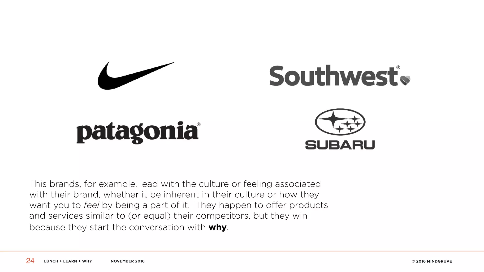 LUNCH + LEARN + WHY NOVEMBER 2016 © 2016 MINDGRUVE24
This brands, for example, lead with the culture or feeling associated
with their brand, whether it be inherent in their culture or how they
want you to feel by being a part of it. They happen to offer products
and services similar to (or equal) their competitors, but they win
because they start the conversation with why.
 