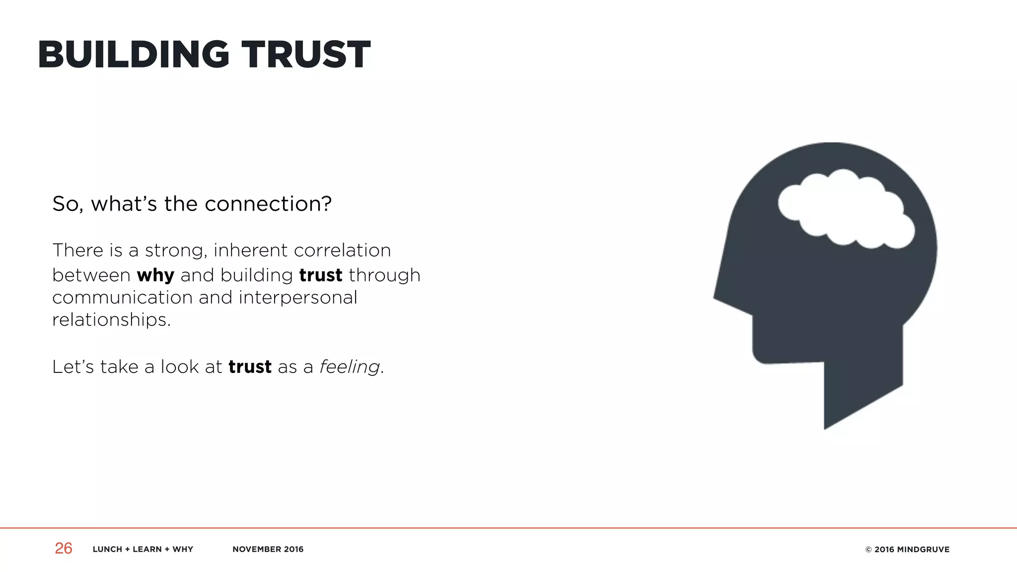 LUNCH + LEARN + WHY NOVEMBER 2016 © 2016 MINDGRUVE26
BUILDING TRUST
So, what’s the connection?
There is a strong, inherent correlation
between why and building trust through
communication and interpersonal
relationships.
Let’s take a look at trust as a feeling.
 