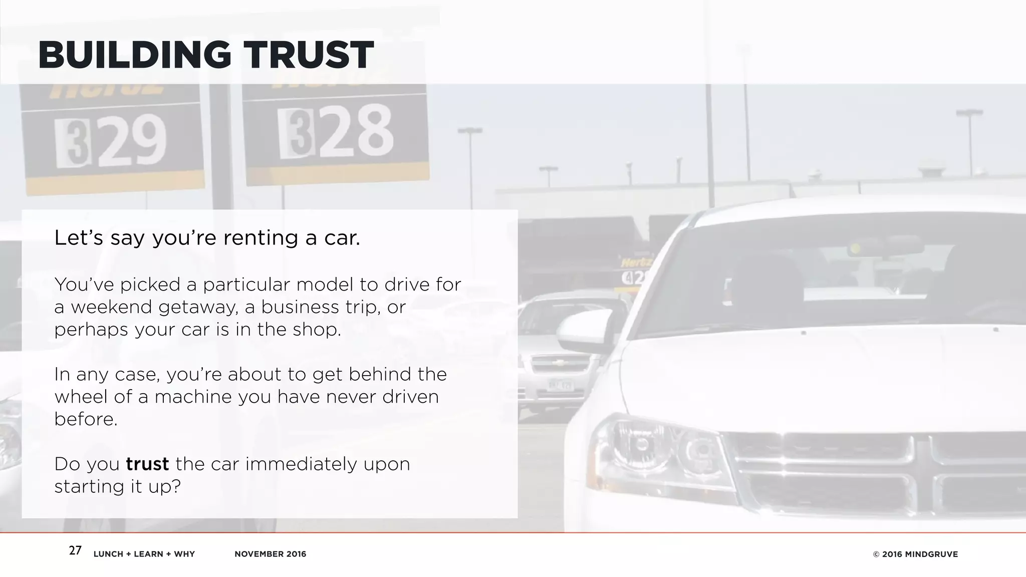 LUNCH + LEARN + WHY NOVEMBER 2016 © 2016 MINDGRUVE27
BUILDING TRUST
Let’s say you’re renting a car.
You’ve picked a particular model to drive for
a weekend getaway, a business trip, or
perhaps your car is in the shop.
In any case, you’re about to get behind the
wheel of a machine you have never driven
before.  
 
Do you trust the car immediately upon
starting it up?
 