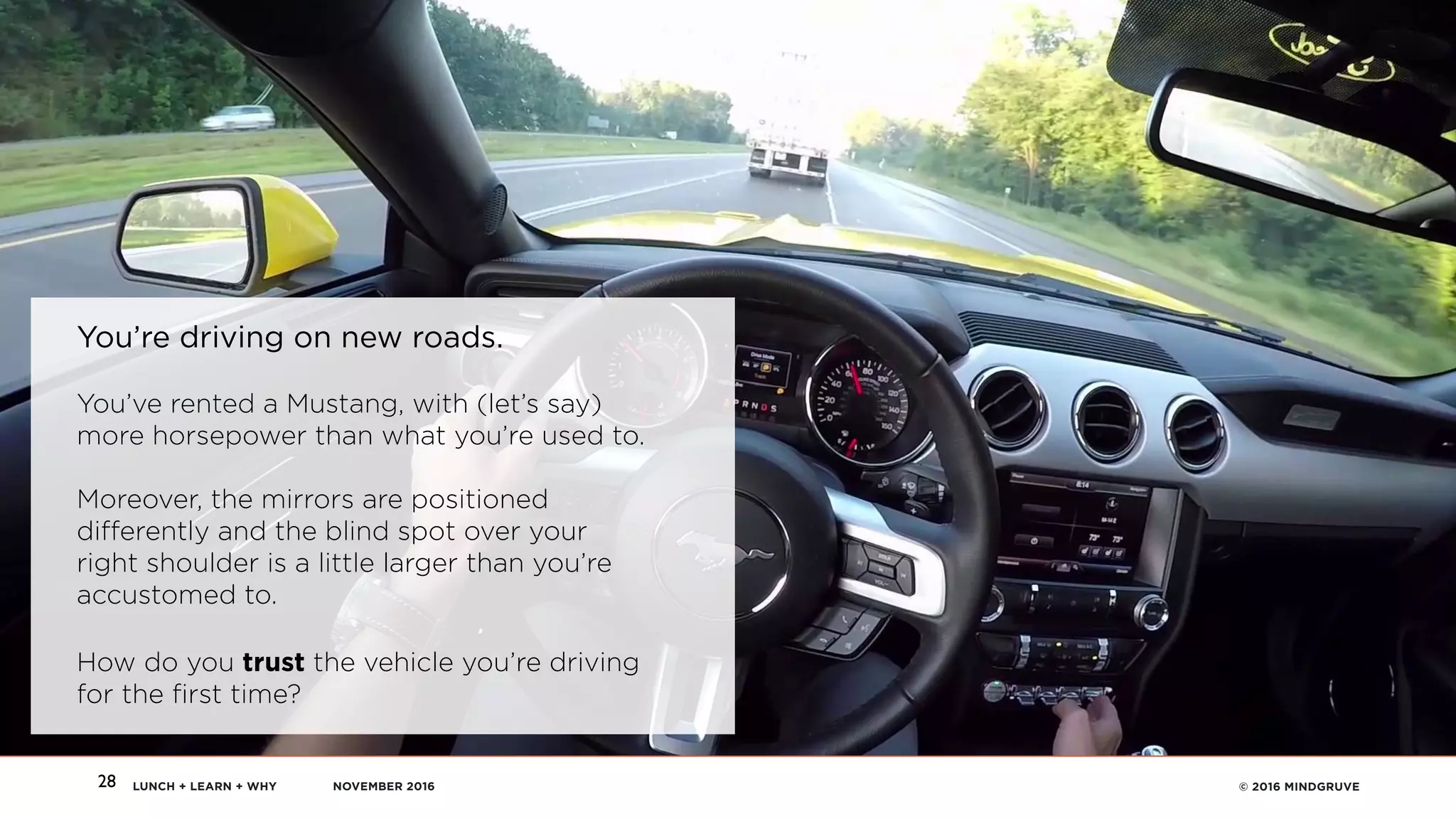 LUNCH + LEARN + WHY NOVEMBER 2016 © 2016 MINDGRUVE28
You’re driving on new roads.
You’ve rented a Mustang, with (let’s say)
more horsepower than what you’re used to. 
 
Moreover, the mirrors are positioned
differently and the blind spot over your
right shoulder is a little larger than you’re
accustomed to.
How do you trust the vehicle you’re driving
for the first time?
 