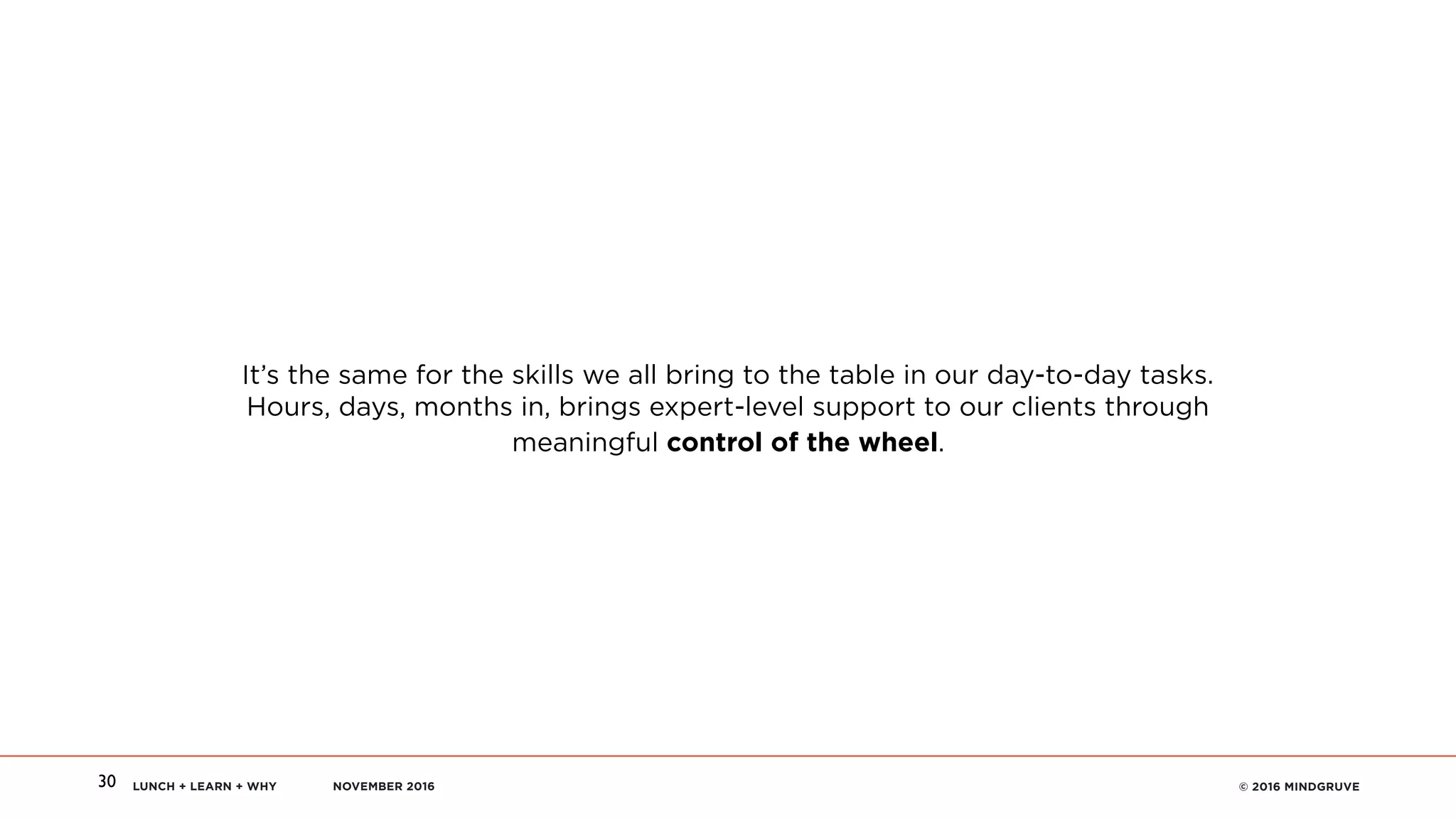 LUNCH + LEARN + WHY NOVEMBER 2016 © 2016 MINDGRUVE30
It’s the same for the skills we all bring to the table in our day-to-day tasks.
Hours, days, months in, brings expert-level support to our clients through
meaningful control of the wheel.
 