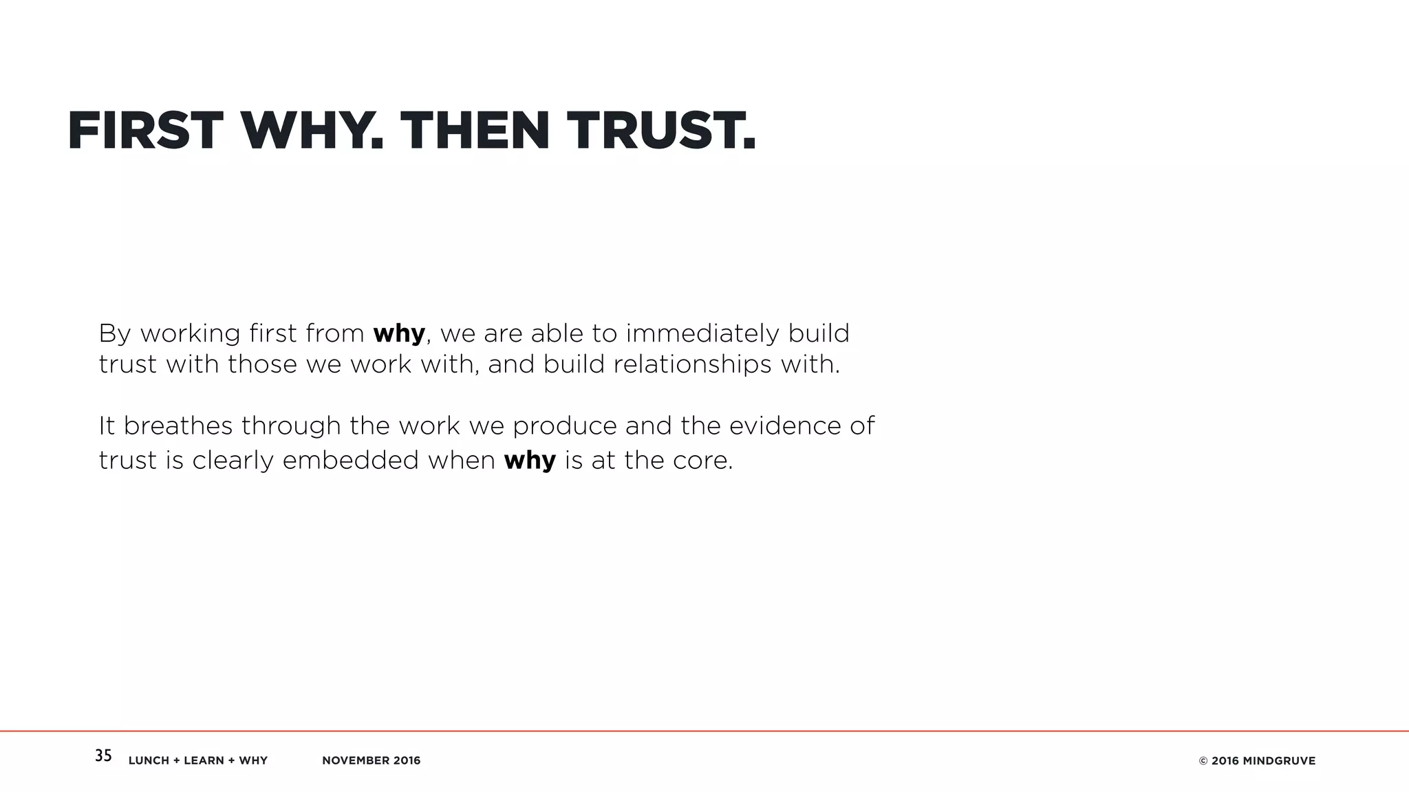 LUNCH + LEARN + WHY NOVEMBER 2016 © 2016 MINDGRUVE35
FIRST WHY. THEN TRUST.
By working first from why, we are able to immediately build
trust with those we work with, and build relationships with.
It breathes through the work we produce and the evidence of
trust is clearly embedded when why is at the core.
 