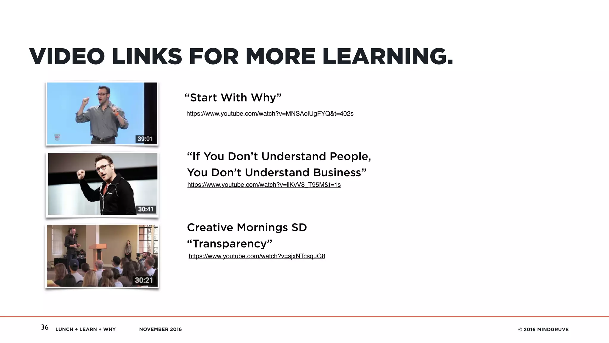 LUNCH + LEARN + WHY NOVEMBER 2016 © 2016 MINDGRUVE36
VIDEO LINKS FOR MORE LEARNING.
https://www.youtube.com/watch?v=MNSAolUgFYQ&t=402s
https://www.youtube.com/watch?v=llKvV8_T95M&t=1s
https://www.youtube.com/watch?v=sjxNTcsquG8
“Start With Why”
“If You Don’t Understand People,  
You Don’t Understand Business”
Creative Mornings SD 
“Transparency”
 