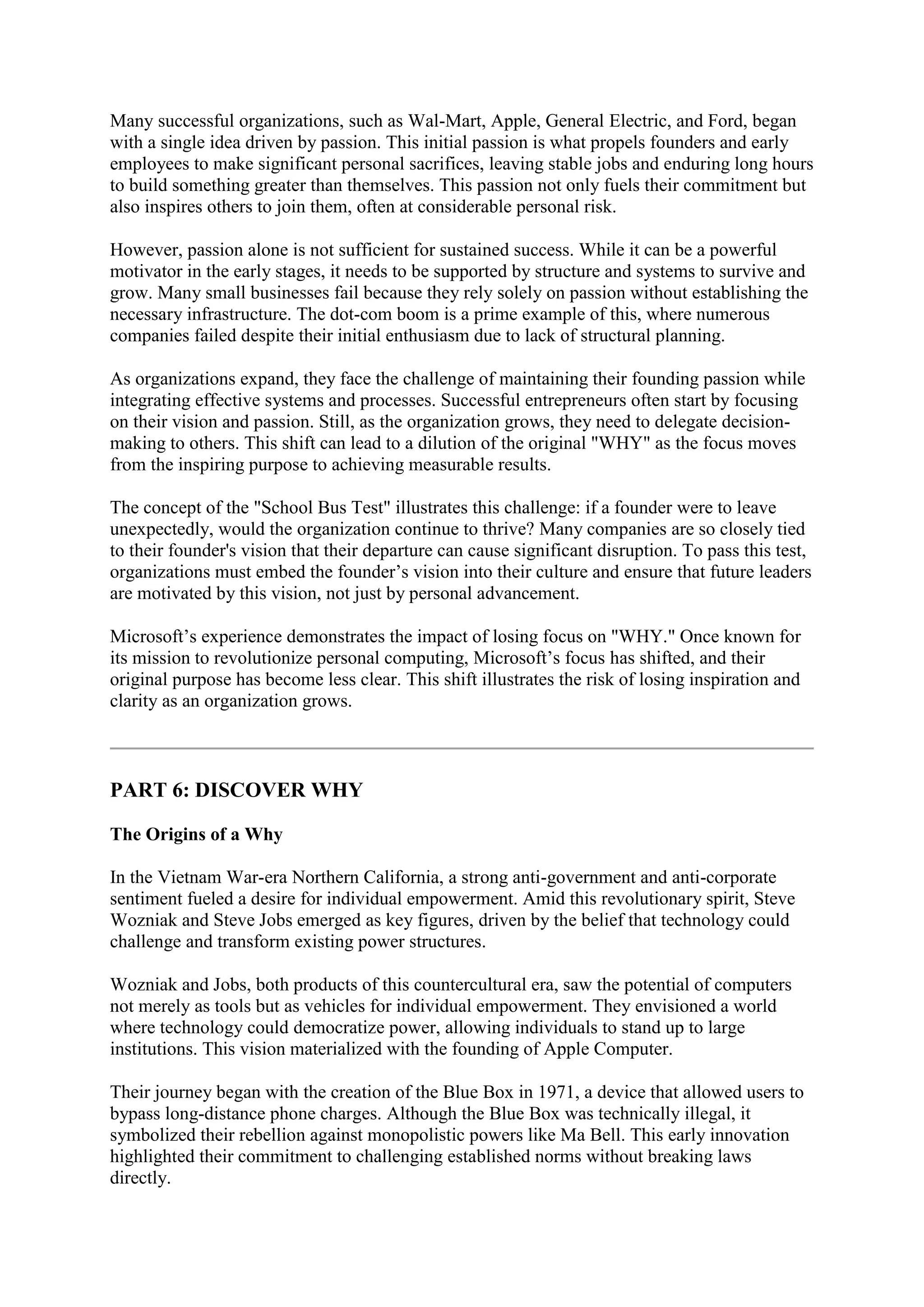 Many successful organizations, such as Wal-Mart, Apple, General Electric, and Ford, began
with a single idea driven by passion. This initial passion is what propels founders and early
employees to make significant personal sacrifices, leaving stable jobs and enduring long hours
to build something greater than themselves. This passion not only fuels their commitment but
also inspires others to join them, often at considerable personal risk.
However, passion alone is not sufficient for sustained success. While it can be a powerful
motivator in the early stages, it needs to be supported by structure and systems to survive and
grow. Many small businesses fail because they rely solely on passion without establishing the
necessary infrastructure. The dot-com boom is a prime example of this, where numerous
companies failed despite their initial enthusiasm due to lack of structural planning.
As organizations expand, they face the challenge of maintaining their founding passion while
integrating effective systems and processes. Successful entrepreneurs often start by focusing
on their vision and passion. Still, as the organization grows, they need to delegate decision-
making to others. This shift can lead to a dilution of the original "WHY" as the focus moves
from the inspiring purpose to achieving measurable results.
The concept of the "School Bus Test" illustrates this challenge: if a founder were to leave
unexpectedly, would the organization continue to thrive? Many companies are so closely tied
to their founder's vision that their departure can cause significant disruption. To pass this test,
organizations must embed the founder’s vision into their culture and ensure that future leaders
are motivated by this vision, not just by personal advancement.
Microsoft’s experience demonstrates the impact of losing focus on "WHY." Once known for
its mission to revolutionize personal computing, Microsoft’s focus has shifted, and their
original purpose has become less clear. This shift illustrates the risk of losing inspiration and
clarity as an organization grows.
PART 6: DISCOVER WHY
The Origins of a Why
In the Vietnam War-era Northern California, a strong anti-government and anti-corporate
sentiment fueled a desire for individual empowerment. Amid this revolutionary spirit, Steve
Wozniak and Steve Jobs emerged as key figures, driven by the belief that technology could
challenge and transform existing power structures.
Wozniak and Jobs, both products of this countercultural era, saw the potential of computers
not merely as tools but as vehicles for individual empowerment. They envisioned a world
where technology could democratize power, allowing individuals to stand up to large
institutions. This vision materialized with the founding of Apple Computer.
Their journey began with the creation of the Blue Box in 1971, a device that allowed users to
bypass long-distance phone charges. Although the Blue Box was technically illegal, it
symbolized their rebellion against monopolistic powers like Ma Bell. This early innovation
highlighted their commitment to challenging established norms without breaking laws
directly.
 