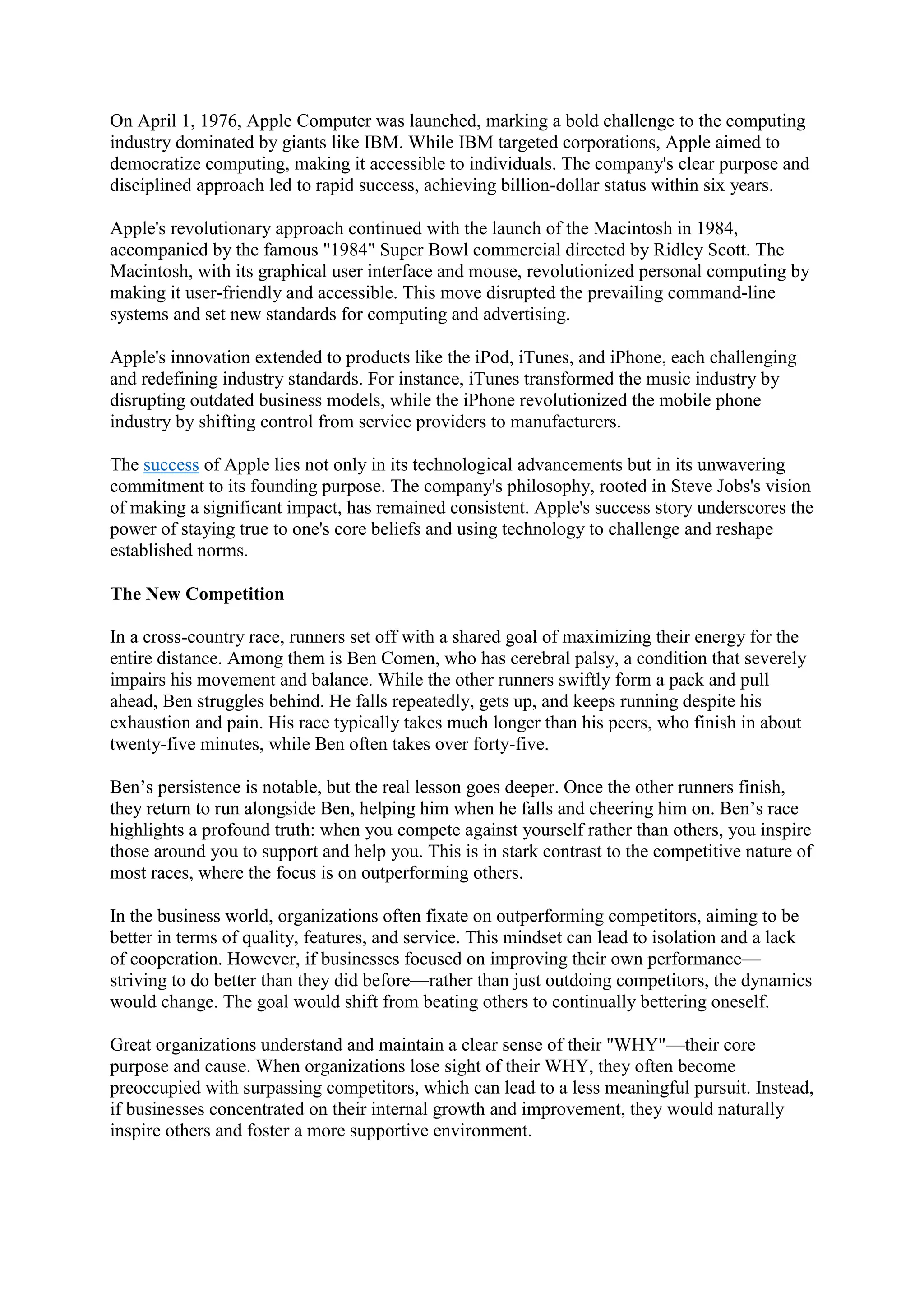 On April 1, 1976, Apple Computer was launched, marking a bold challenge to the computing
industry dominated by giants like IBM. While IBM targeted corporations, Apple aimed to
democratize computing, making it accessible to individuals. The company's clear purpose and
disciplined approach led to rapid success, achieving billion-dollar status within six years.
Apple's revolutionary approach continued with the launch of the Macintosh in 1984,
accompanied by the famous "1984" Super Bowl commercial directed by Ridley Scott. The
Macintosh, with its graphical user interface and mouse, revolutionized personal computing by
making it user-friendly and accessible. This move disrupted the prevailing command-line
systems and set new standards for computing and advertising.
Apple's innovation extended to products like the iPod, iTunes, and iPhone, each challenging
and redefining industry standards. For instance, iTunes transformed the music industry by
disrupting outdated business models, while the iPhone revolutionized the mobile phone
industry by shifting control from service providers to manufacturers.
The success of Apple lies not only in its technological advancements but in its unwavering
commitment to its founding purpose. The company's philosophy, rooted in Steve Jobs's vision
of making a significant impact, has remained consistent. Apple's success story underscores the
power of staying true to one's core beliefs and using technology to challenge and reshape
established norms.
The New Competition
In a cross-country race, runners set off with a shared goal of maximizing their energy for the
entire distance. Among them is Ben Comen, who has cerebral palsy, a condition that severely
impairs his movement and balance. While the other runners swiftly form a pack and pull
ahead, Ben struggles behind. He falls repeatedly, gets up, and keeps running despite his
exhaustion and pain. His race typically takes much longer than his peers, who finish in about
twenty-five minutes, while Ben often takes over forty-five.
Ben’s persistence is notable, but the real lesson goes deeper. Once the other runners finish,
they return to run alongside Ben, helping him when he falls and cheering him on. Ben’s race
highlights a profound truth: when you compete against yourself rather than others, you inspire
those around you to support and help you. This is in stark contrast to the competitive nature of
most races, where the focus is on outperforming others.
In the business world, organizations often fixate on outperforming competitors, aiming to be
better in terms of quality, features, and service. This mindset can lead to isolation and a lack
of cooperation. However, if businesses focused on improving their own performance—
striving to do better than they did before—rather than just outdoing competitors, the dynamics
would change. The goal would shift from beating others to continually bettering oneself.
Great organizations understand and maintain a clear sense of their "WHY"—their core
purpose and cause. When organizations lose sight of their WHY, they often become
preoccupied with surpassing competitors, which can lead to a less meaningful pursuit. Instead,
if businesses concentrated on their internal growth and improvement, they would naturally
inspire others and foster a more supportive environment.
 