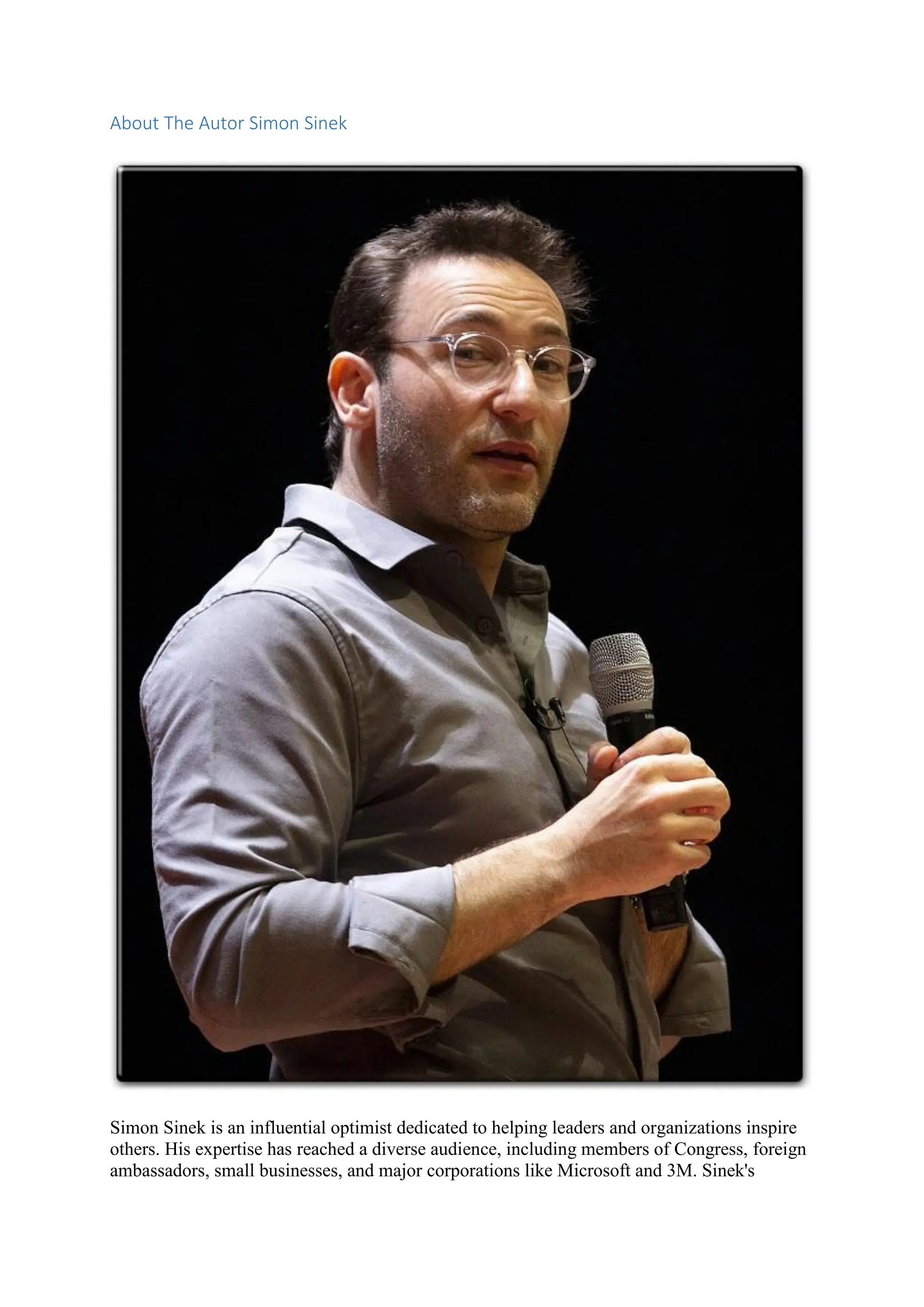 About The Autor Simon Sinek
Simon Sinek is an influential optimist dedicated to helping leaders and organizations inspire
others. His expertise has reached a diverse audience, including members of Congress, foreign
ambassadors, small businesses, and major corporations like Microsoft and 3M. Sinek's
 