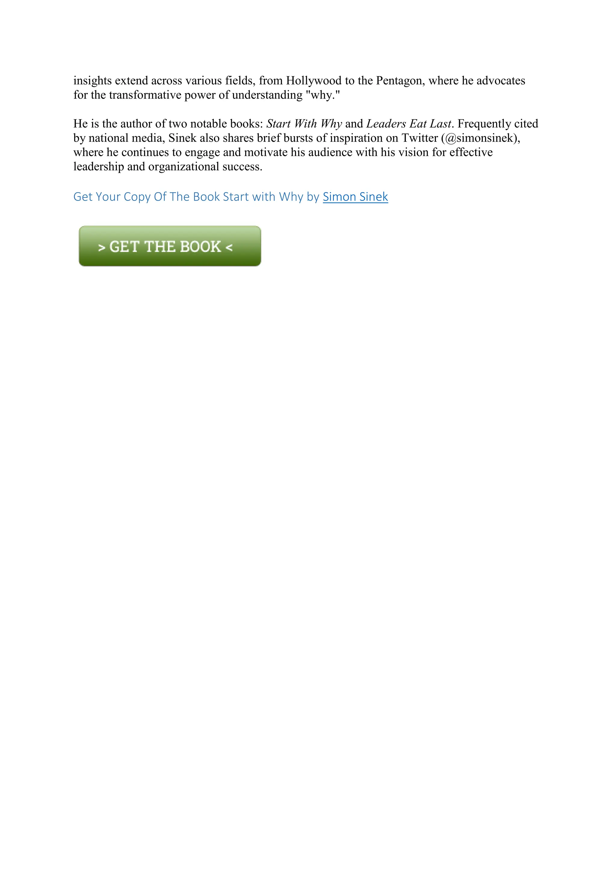 insights extend across various fields, from Hollywood to the Pentagon, where he advocates
for the transformative power of understanding "why."
He is the author of two notable books: Start With Why and Leaders Eat Last. Frequently cited
by national media, Sinek also shares brief bursts of inspiration on Twitter (@simonsinek),
where he continues to engage and motivate his audience with his vision for effective
leadership and organizational success.
Get Your Copy Of The Book Start with Why by Simon Sinek
 