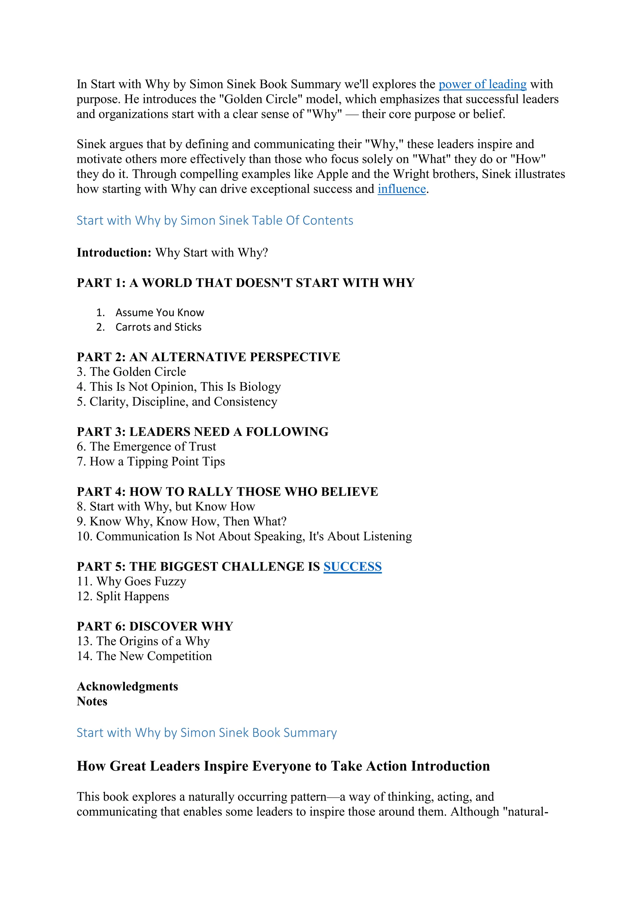 In Start with Why by Simon Sinek Book Summary we'll explores the power of leading with
purpose. He introduces the "Golden Circle" model, which emphasizes that successful leaders
and organizations start with a clear sense of "Why" — their core purpose or belief.
Sinek argues that by defining and communicating their "Why," these leaders inspire and
motivate others more effectively than those who focus solely on "What" they do or "How"
they do it. Through compelling examples like Apple and the Wright brothers, Sinek illustrates
how starting with Why can drive exceptional success and influence.
Start with Why by Simon Sinek Table Of Contents
Introduction: Why Start with Why?
PART 1: A WORLD THAT DOESN'T START WITH WHY
1. Assume You Know
2. Carrots and Sticks
PART 2: AN ALTERNATIVE PERSPECTIVE
3. The Golden Circle
4. This Is Not Opinion, This Is Biology
5. Clarity, Discipline, and Consistency
PART 3: LEADERS NEED A FOLLOWING
6. The Emergence of Trust
7. How a Tipping Point Tips
PART 4: HOW TO RALLY THOSE WHO BELIEVE
8. Start with Why, but Know How
9. Know Why, Know How, Then What?
10. Communication Is Not About Speaking, It's About Listening
PART 5: THE BIGGEST CHALLENGE IS SUCCESS
11. Why Goes Fuzzy
12. Split Happens
PART 6: DISCOVER WHY
13. The Origins of a Why
14. The New Competition
Acknowledgments
Notes
Start with Why by Simon Sinek Book Summary
How Great Leaders Inspire Everyone to Take Action Introduction
This book explores a naturally occurring pattern—a way of thinking, acting, and
communicating that enables some leaders to inspire those around them. Although "natural-
 