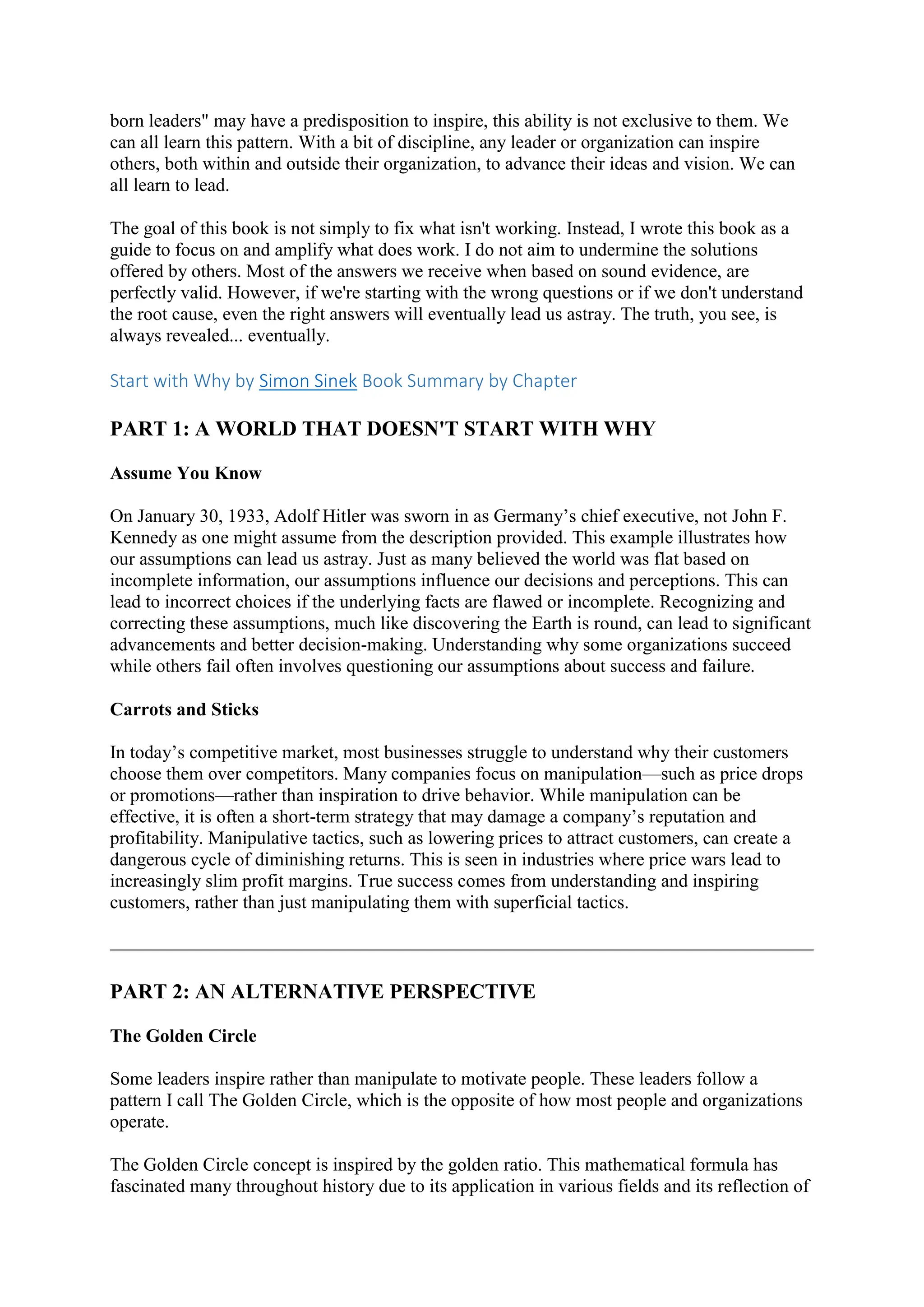 born leaders" may have a predisposition to inspire, this ability is not exclusive to them. We
can all learn this pattern. With a bit of discipline, any leader or organization can inspire
others, both within and outside their organization, to advance their ideas and vision. We can
all learn to lead.
The goal of this book is not simply to fix what isn't working. Instead, I wrote this book as a
guide to focus on and amplify what does work. I do not aim to undermine the solutions
offered by others. Most of the answers we receive when based on sound evidence, are
perfectly valid. However, if we're starting with the wrong questions or if we don't understand
the root cause, even the right answers will eventually lead us astray. The truth, you see, is
always revealed... eventually.
Start with Why by Simon Sinek Book Summary by Chapter
PART 1: A WORLD THAT DOESN'T START WITH WHY
Assume You Know
On January 30, 1933, Adolf Hitler was sworn in as Germany’s chief executive, not John F.
Kennedy as one might assume from the description provided. This example illustrates how
our assumptions can lead us astray. Just as many believed the world was flat based on
incomplete information, our assumptions influence our decisions and perceptions. This can
lead to incorrect choices if the underlying facts are flawed or incomplete. Recognizing and
correcting these assumptions, much like discovering the Earth is round, can lead to significant
advancements and better decision-making. Understanding why some organizations succeed
while others fail often involves questioning our assumptions about success and failure.
Carrots and Sticks
In today’s competitive market, most businesses struggle to understand why their customers
choose them over competitors. Many companies focus on manipulation—such as price drops
or promotions—rather than inspiration to drive behavior. While manipulation can be
effective, it is often a short-term strategy that may damage a company’s reputation and
profitability. Manipulative tactics, such as lowering prices to attract customers, can create a
dangerous cycle of diminishing returns. This is seen in industries where price wars lead to
increasingly slim profit margins. True success comes from understanding and inspiring
customers, rather than just manipulating them with superficial tactics.
PART 2: AN ALTERNATIVE PERSPECTIVE
The Golden Circle
Some leaders inspire rather than manipulate to motivate people. These leaders follow a
pattern I call The Golden Circle, which is the opposite of how most people and organizations
operate.
The Golden Circle concept is inspired by the golden ratio. This mathematical formula has
fascinated many throughout history due to its application in various fields and its reflection of
 