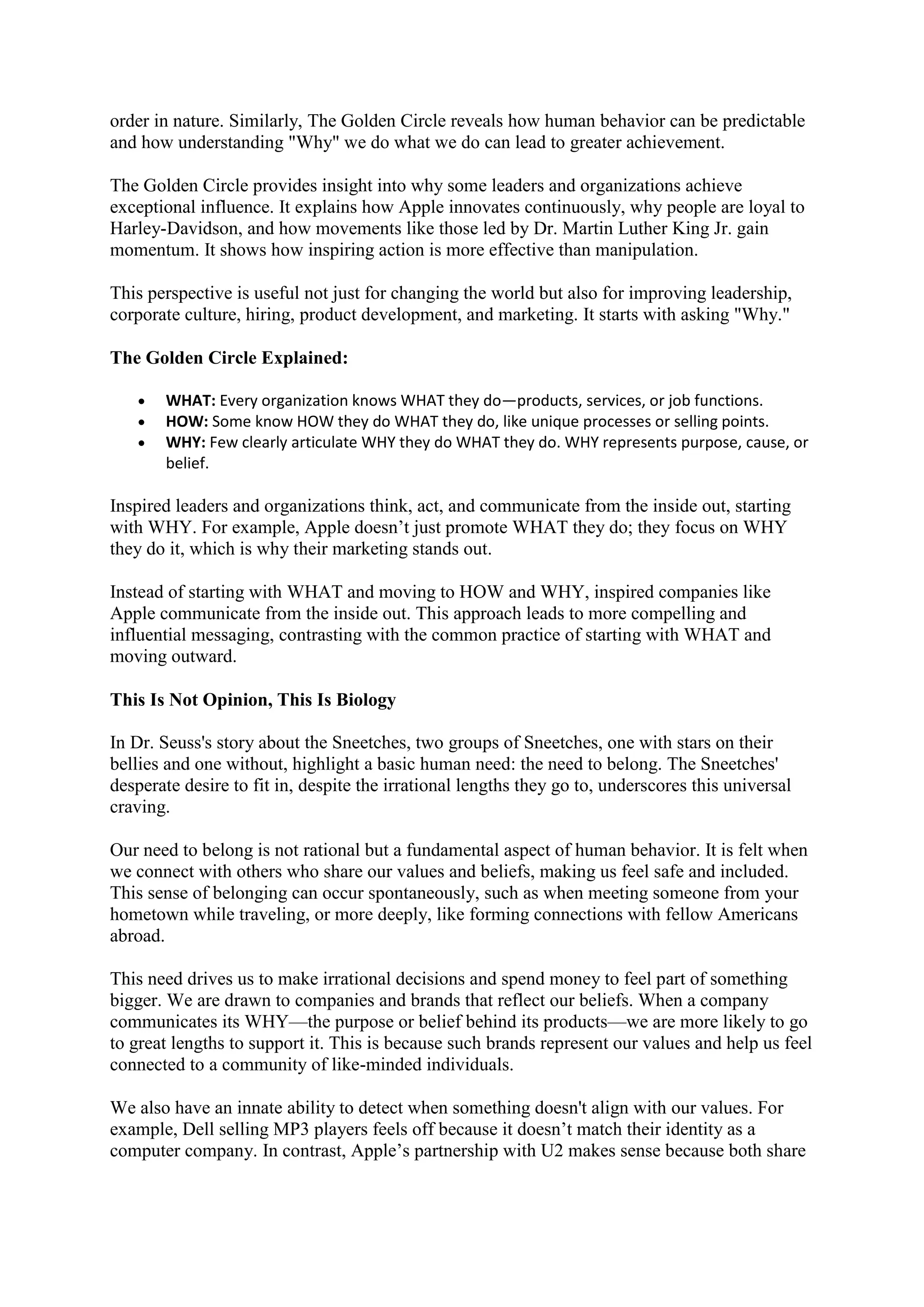 order in nature. Similarly, The Golden Circle reveals how human behavior can be predictable
and how understanding "Why" we do what we do can lead to greater achievement.
The Golden Circle provides insight into why some leaders and organizations achieve
exceptional influence. It explains how Apple innovates continuously, why people are loyal to
Harley-Davidson, and how movements like those led by Dr. Martin Luther King Jr. gain
momentum. It shows how inspiring action is more effective than manipulation.
This perspective is useful not just for changing the world but also for improving leadership,
corporate culture, hiring, product development, and marketing. It starts with asking "Why."
The Golden Circle Explained:
 WHAT: Every organization knows WHAT they do—products, services, or job functions.
 HOW: Some know HOW they do WHAT they do, like unique processes or selling points.
 WHY: Few clearly articulate WHY they do WHAT they do. WHY represents purpose, cause, or
belief.
Inspired leaders and organizations think, act, and communicate from the inside out, starting
with WHY. For example, Apple doesn’t just promote WHAT they do; they focus on WHY
they do it, which is why their marketing stands out.
Instead of starting with WHAT and moving to HOW and WHY, inspired companies like
Apple communicate from the inside out. This approach leads to more compelling and
influential messaging, contrasting with the common practice of starting with WHAT and
moving outward.
This Is Not Opinion, This Is Biology
In Dr. Seuss's story about the Sneetches, two groups of Sneetches, one with stars on their
bellies and one without, highlight a basic human need: the need to belong. The Sneetches'
desperate desire to fit in, despite the irrational lengths they go to, underscores this universal
craving.
Our need to belong is not rational but a fundamental aspect of human behavior. It is felt when
we connect with others who share our values and beliefs, making us feel safe and included.
This sense of belonging can occur spontaneously, such as when meeting someone from your
hometown while traveling, or more deeply, like forming connections with fellow Americans
abroad.
This need drives us to make irrational decisions and spend money to feel part of something
bigger. We are drawn to companies and brands that reflect our beliefs. When a company
communicates its WHY—the purpose or belief behind its products—we are more likely to go
to great lengths to support it. This is because such brands represent our values and help us feel
connected to a community of like-minded individuals.
We also have an innate ability to detect when something doesn't align with our values. For
example, Dell selling MP3 players feels off because it doesn’t match their identity as a
computer company. In contrast, Apple’s partnership with U2 makes sense because both share
 