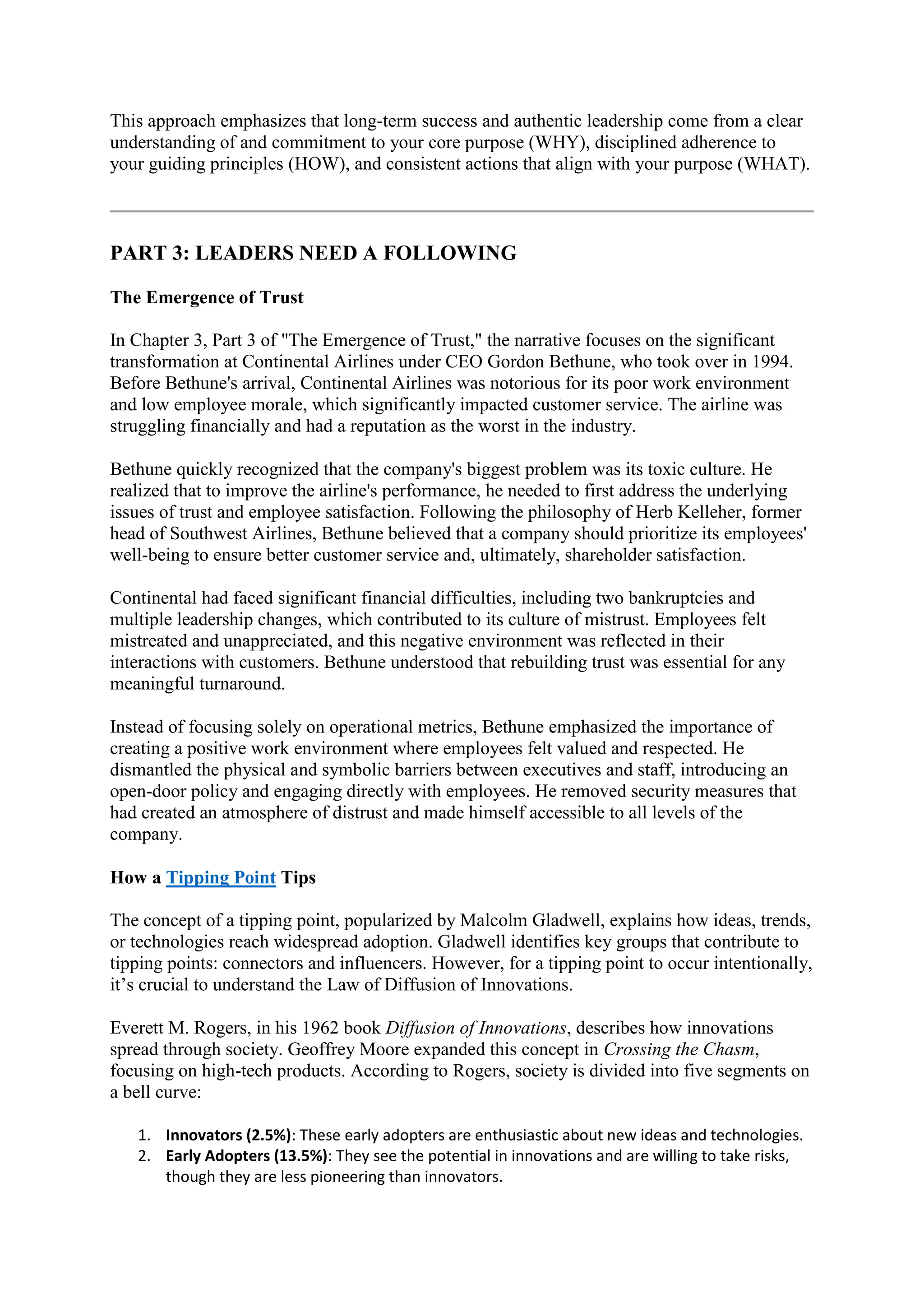This approach emphasizes that long-term success and authentic leadership come from a clear
understanding of and commitment to your core purpose (WHY), disciplined adherence to
your guiding principles (HOW), and consistent actions that align with your purpose (WHAT).
PART 3: LEADERS NEED A FOLLOWING
The Emergence of Trust
In Chapter 3, Part 3 of "The Emergence of Trust," the narrative focuses on the significant
transformation at Continental Airlines under CEO Gordon Bethune, who took over in 1994.
Before Bethune's arrival, Continental Airlines was notorious for its poor work environment
and low employee morale, which significantly impacted customer service. The airline was
struggling financially and had a reputation as the worst in the industry.
Bethune quickly recognized that the company's biggest problem was its toxic culture. He
realized that to improve the airline's performance, he needed to first address the underlying
issues of trust and employee satisfaction. Following the philosophy of Herb Kelleher, former
head of Southwest Airlines, Bethune believed that a company should prioritize its employees'
well-being to ensure better customer service and, ultimately, shareholder satisfaction.
Continental had faced significant financial difficulties, including two bankruptcies and
multiple leadership changes, which contributed to its culture of mistrust. Employees felt
mistreated and unappreciated, and this negative environment was reflected in their
interactions with customers. Bethune understood that rebuilding trust was essential for any
meaningful turnaround.
Instead of focusing solely on operational metrics, Bethune emphasized the importance of
creating a positive work environment where employees felt valued and respected. He
dismantled the physical and symbolic barriers between executives and staff, introducing an
open-door policy and engaging directly with employees. He removed security measures that
had created an atmosphere of distrust and made himself accessible to all levels of the
company.
How a Tipping Point Tips
The concept of a tipping point, popularized by Malcolm Gladwell, explains how ideas, trends,
or technologies reach widespread adoption. Gladwell identifies key groups that contribute to
tipping points: connectors and influencers. However, for a tipping point to occur intentionally,
it’s crucial to understand the Law of Diffusion of Innovations.
Everett M. Rogers, in his 1962 book Diffusion of Innovations, describes how innovations
spread through society. Geoffrey Moore expanded this concept in Crossing the Chasm,
focusing on high-tech products. According to Rogers, society is divided into five segments on
a bell curve:
1. Innovators (2.5%): These early adopters are enthusiastic about new ideas and technologies.
2. Early Adopters (13.5%): They see the potential in innovations and are willing to take risks,
though they are less pioneering than innovators.
 