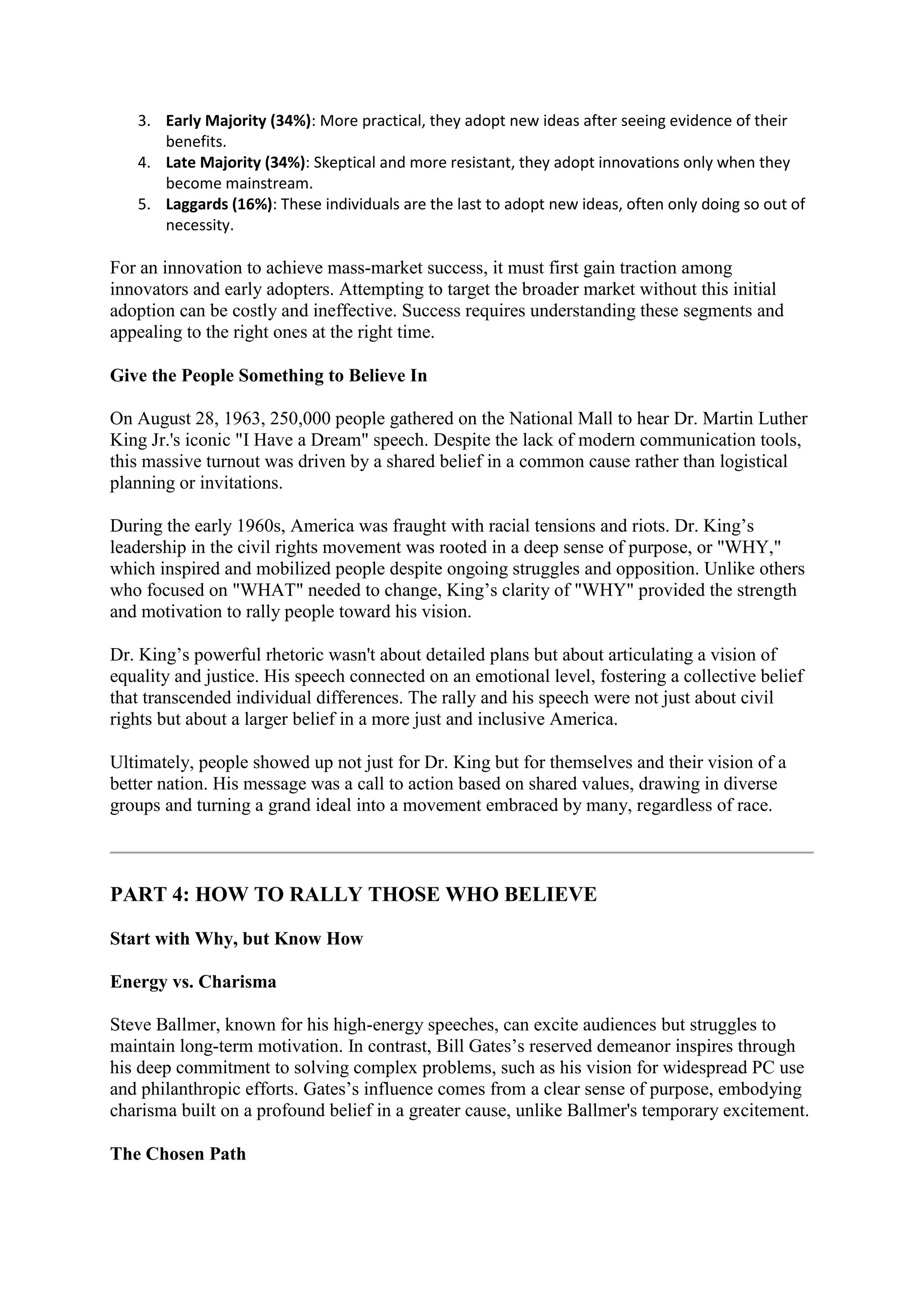 3. Early Majority (34%): More practical, they adopt new ideas after seeing evidence of their
benefits.
4. Late Majority (34%): Skeptical and more resistant, they adopt innovations only when they
become mainstream.
5. Laggards (16%): These individuals are the last to adopt new ideas, often only doing so out of
necessity.
For an innovation to achieve mass-market success, it must first gain traction among
innovators and early adopters. Attempting to target the broader market without this initial
adoption can be costly and ineffective. Success requires understanding these segments and
appealing to the right ones at the right time.
Give the People Something to Believe In
On August 28, 1963, 250,000 people gathered on the National Mall to hear Dr. Martin Luther
King Jr.'s iconic "I Have a Dream" speech. Despite the lack of modern communication tools,
this massive turnout was driven by a shared belief in a common cause rather than logistical
planning or invitations.
During the early 1960s, America was fraught with racial tensions and riots. Dr. King’s
leadership in the civil rights movement was rooted in a deep sense of purpose, or "WHY,"
which inspired and mobilized people despite ongoing struggles and opposition. Unlike others
who focused on "WHAT" needed to change, King’s clarity of "WHY" provided the strength
and motivation to rally people toward his vision.
Dr. King’s powerful rhetoric wasn't about detailed plans but about articulating a vision of
equality and justice. His speech connected on an emotional level, fostering a collective belief
that transcended individual differences. The rally and his speech were not just about civil
rights but about a larger belief in a more just and inclusive America.
Ultimately, people showed up not just for Dr. King but for themselves and their vision of a
better nation. His message was a call to action based on shared values, drawing in diverse
groups and turning a grand ideal into a movement embraced by many, regardless of race.
PART 4: HOW TO RALLY THOSE WHO BELIEVE
Start with Why, but Know How
Energy vs. Charisma
Steve Ballmer, known for his high-energy speeches, can excite audiences but struggles to
maintain long-term motivation. In contrast, Bill Gates’s reserved demeanor inspires through
his deep commitment to solving complex problems, such as his vision for widespread PC use
and philanthropic efforts. Gates’s influence comes from a clear sense of purpose, embodying
charisma built on a profound belief in a greater cause, unlike Ballmer's temporary excitement.
The Chosen Path
 