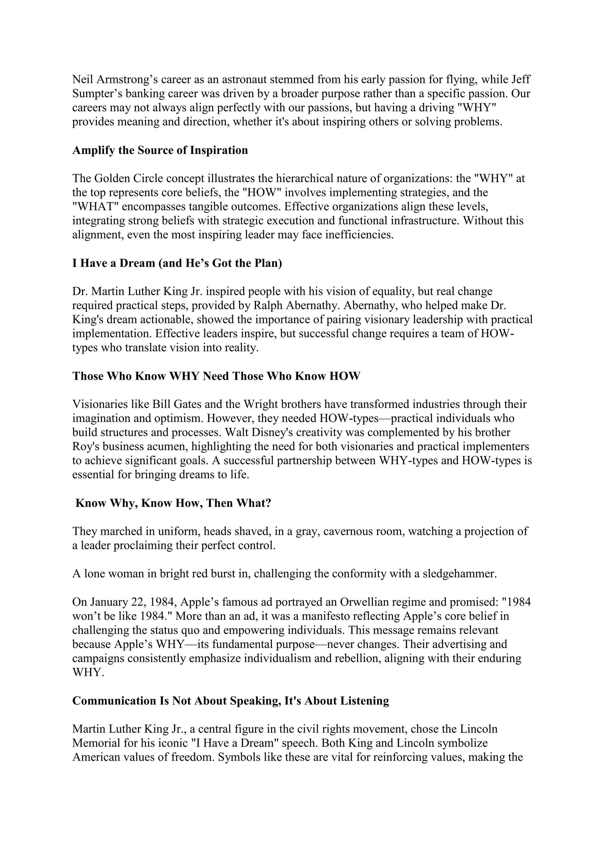 Neil Armstrong’s career as an astronaut stemmed from his early passion for flying, while Jeff
Sumpter’s banking career was driven by a broader purpose rather than a specific passion. Our
careers may not always align perfectly with our passions, but having a driving "WHY"
provides meaning and direction, whether it's about inspiring others or solving problems.
Amplify the Source of Inspiration
The Golden Circle concept illustrates the hierarchical nature of organizations: the "WHY" at
the top represents core beliefs, the "HOW" involves implementing strategies, and the
"WHAT" encompasses tangible outcomes. Effective organizations align these levels,
integrating strong beliefs with strategic execution and functional infrastructure. Without this
alignment, even the most inspiring leader may face inefficiencies.
I Have a Dream (and He’s Got the Plan)
Dr. Martin Luther King Jr. inspired people with his vision of equality, but real change
required practical steps, provided by Ralph Abernathy. Abernathy, who helped make Dr.
King's dream actionable, showed the importance of pairing visionary leadership with practical
implementation. Effective leaders inspire, but successful change requires a team of HOW-
types who translate vision into reality.
Those Who Know WHY Need Those Who Know HOW
Visionaries like Bill Gates and the Wright brothers have transformed industries through their
imagination and optimism. However, they needed HOW-types—practical individuals who
build structures and processes. Walt Disney's creativity was complemented by his brother
Roy's business acumen, highlighting the need for both visionaries and practical implementers
to achieve significant goals. A successful partnership between WHY-types and HOW-types is
essential for bringing dreams to life.
Know Why, Know How, Then What?
They marched in uniform, heads shaved, in a gray, cavernous room, watching a projection of
a leader proclaiming their perfect control.
A lone woman in bright red burst in, challenging the conformity with a sledgehammer.
On January 22, 1984, Apple’s famous ad portrayed an Orwellian regime and promised: "1984
won’t be like 1984." More than an ad, it was a manifesto reflecting Apple’s core belief in
challenging the status quo and empowering individuals. This message remains relevant
because Apple’s WHY—its fundamental purpose—never changes. Their advertising and
campaigns consistently emphasize individualism and rebellion, aligning with their enduring
WHY.
Communication Is Not About Speaking, It's About Listening
Martin Luther King Jr., a central figure in the civil rights movement, chose the Lincoln
Memorial for his iconic "I Have a Dream" speech. Both King and Lincoln symbolize
American values of freedom. Symbols like these are vital for reinforcing values, making the
 