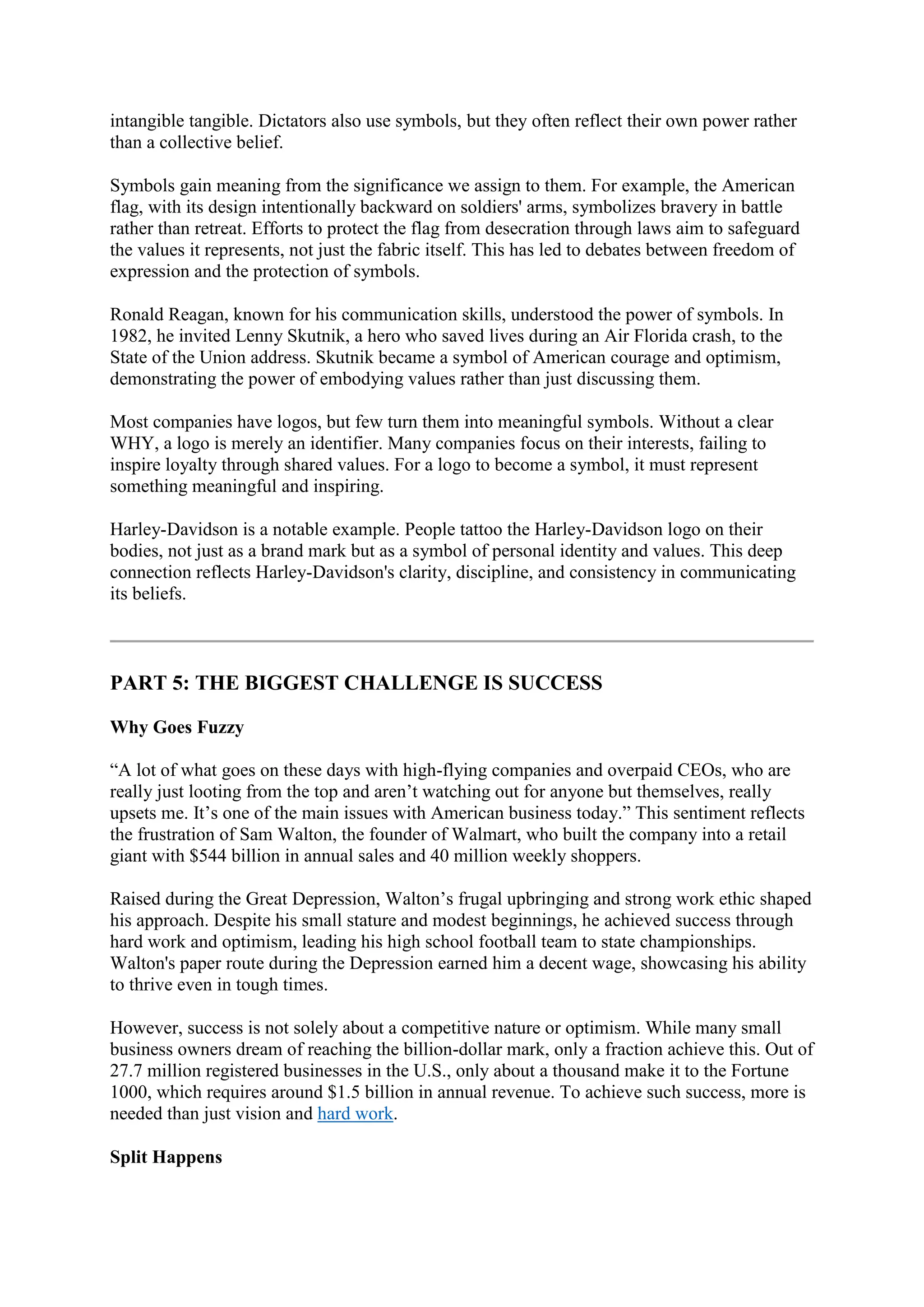 intangible tangible. Dictators also use symbols, but they often reflect their own power rather
than a collective belief.
Symbols gain meaning from the significance we assign to them. For example, the American
flag, with its design intentionally backward on soldiers' arms, symbolizes bravery in battle
rather than retreat. Efforts to protect the flag from desecration through laws aim to safeguard
the values it represents, not just the fabric itself. This has led to debates between freedom of
expression and the protection of symbols.
Ronald Reagan, known for his communication skills, understood the power of symbols. In
1982, he invited Lenny Skutnik, a hero who saved lives during an Air Florida crash, to the
State of the Union address. Skutnik became a symbol of American courage and optimism,
demonstrating the power of embodying values rather than just discussing them.
Most companies have logos, but few turn them into meaningful symbols. Without a clear
WHY, a logo is merely an identifier. Many companies focus on their interests, failing to
inspire loyalty through shared values. For a logo to become a symbol, it must represent
something meaningful and inspiring.
Harley-Davidson is a notable example. People tattoo the Harley-Davidson logo on their
bodies, not just as a brand mark but as a symbol of personal identity and values. This deep
connection reflects Harley-Davidson's clarity, discipline, and consistency in communicating
its beliefs.
PART 5: THE BIGGEST CHALLENGE IS SUCCESS
Why Goes Fuzzy
“A lot of what goes on these days with high-flying companies and overpaid CEOs, who are
really just looting from the top and aren’t watching out for anyone but themselves, really
upsets me. It’s one of the main issues with American business today.” This sentiment reflects
the frustration of Sam Walton, the founder of Walmart, who built the company into a retail
giant with $544 billion in annual sales and 40 million weekly shoppers.
Raised during the Great Depression, Walton’s frugal upbringing and strong work ethic shaped
his approach. Despite his small stature and modest beginnings, he achieved success through
hard work and optimism, leading his high school football team to state championships.
Walton's paper route during the Depression earned him a decent wage, showcasing his ability
to thrive even in tough times.
However, success is not solely about a competitive nature or optimism. While many small
business owners dream of reaching the billion-dollar mark, only a fraction achieve this. Out of
27.7 million registered businesses in the U.S., only about a thousand make it to the Fortune
1000, which requires around $1.5 billion in annual revenue. To achieve such success, more is
needed than just vision and hard work.
Split Happens
 