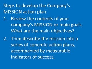 Steps to develop the Company's
MISSION action plan:
1. Review the contents of your
company's MISSION or main goals.
What are the main objectives?
2. Then describe the mission into a
series of concrete action plans,
accompanied by measurable
indicators of success.
 