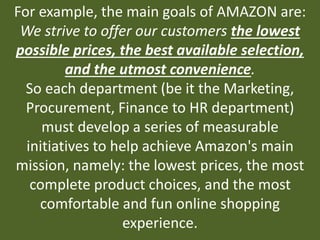 For example, the main goals of AMAZON are:
We strive to offer our customers the lowest
possible prices, the best available selection,
and the utmost convenience.
So each department (be it the Marketing,
Procurement, Finance to HR department)
must develop a series of measurable
initiatives to help achieve Amazon's main
mission, namely: the lowest prices, the most
complete product choices, and the most
comfortable and fun online shopping
experience.
 