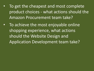 • To get the cheapest and most complete
product choices - what actions should the
Amazon Procurement team take?
• To achieve the most enjoyable online
shopping experience, what actions
should the Website Design and
Application Development team take?
 