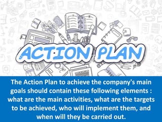 The Action Plan to achieve the company's main
goals should contain these following elements :
what are the main activities, what are the targets
to be achieved, who will implement them, and
when will they be carried out.
 