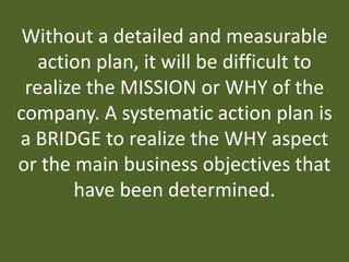 Without a detailed and measurable
action plan, it will be difficult to
realize the MISSION or WHY of the
company. A systematic action plan is
a BRIDGE to realize the WHY aspect
or the main business objectives that
have been determined.
 