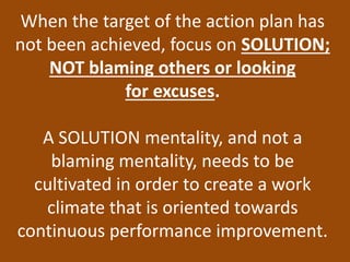 When the target of the action plan has
not been achieved, focus on SOLUTION;
NOT blaming others or looking
for excuses.
A SOLUTION mentality, and not a
blaming mentality, needs to be
cultivated in order to create a work
climate that is oriented towards
continuous performance improvement.
 