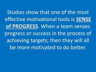 Studies show that one of the most
effective motivational tools is SENSE
of PROGRESS. When a team senses
progress or success in the process of
achieving targets; then they will all
be more motivated to do better.
 
