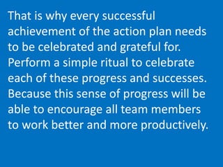 That is why every successful
achievement of the action plan needs
to be celebrated and grateful for.
Perform a simple ritual to celebrate
each of these progress and successes.
Because this sense of progress will be
able to encourage all team members
to work better and more productively.
 