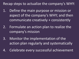 Recap steps to actualize the company's WHY:
1. Define the main purpose or mission or
aspect of the company's WHY; and then
communicate creatively + consistently
2. Formulate an action plan to realize the
company's mission
3. Monitor the implementation of the
action plan regularly and systematically
4. Celebrate every successful achievement
 