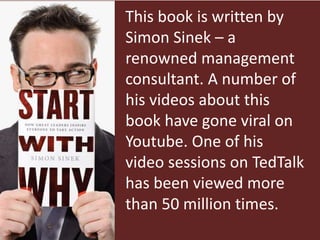 This book is written by
Simon Sinek – a
renowned management
consultant. A number of
his videos about this
book have gone viral on
Youtube. One of his
video sessions on TedTalk
has been viewed more
than 50 million times.
 