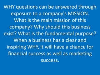WHY questions can be answered through
exposure to a company's MISSION.
What is the main mission of this
company? Why should this business
exist? What is the fundamental purpose?
When a business has a clear and
inspiring WHY, it will have a chance for
financial success as well as marketing
success.
 
