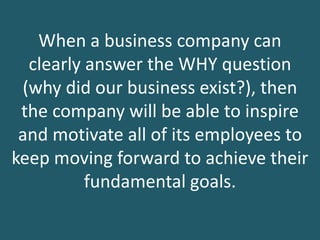 When a business company can
clearly answer the WHY question
(why did our business exist?), then
the company will be able to inspire
and motivate all of its employees to
keep moving forward to achieve their
fundamental goals.
 