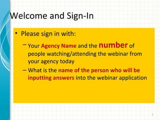 Welcome and Sign-In
• Please sign in with:
– Your Agency Name and the number of

people watching/attending the webinar from
your agency today
– What is the name of the person who will be
inputting answers into the webinar application

2

 